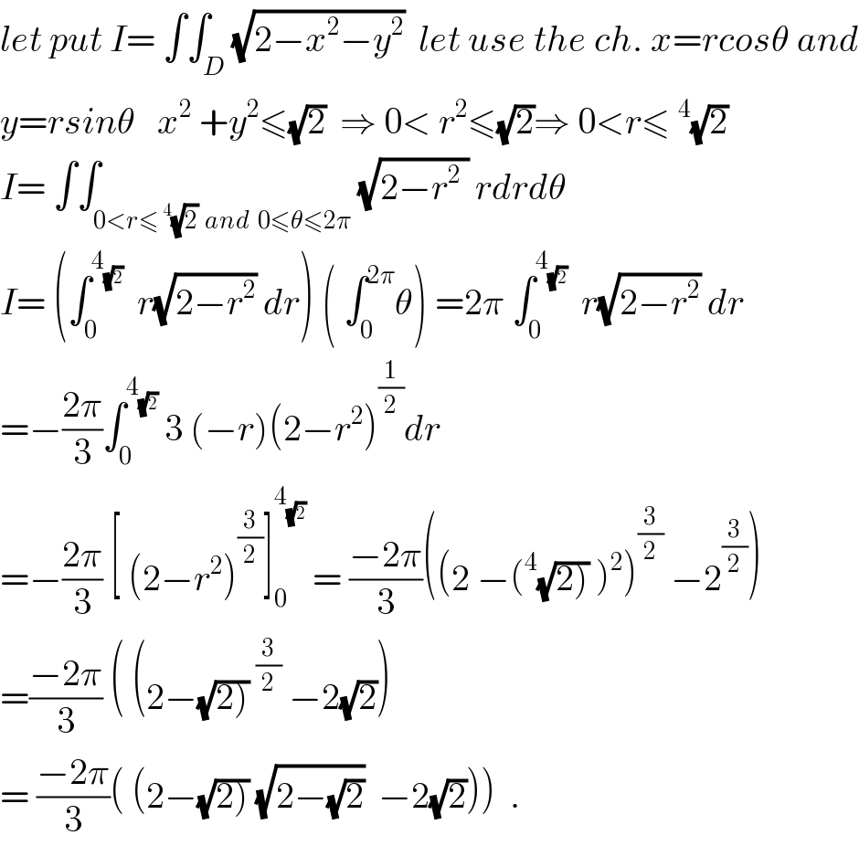 let put I= ∫∫_D (√(2−x^2 −y^2 ))  let use the ch. x=rcosθ and  y=rsinθ   x^2  +y^2 ≤(√2)  ⇒ 0< r^2 ≤(√2)⇒ 0<r≤^4 (√2)  I= ∫∫_(0<r≤^4 (√2)  and  0≤θ≤2π) (√(2−r^2  )) rdrdθ  I= (∫_0 ^4_(√2)    r(√(2−r^2 )) dr) ( ∫_0 ^(2π) θ) =2π ∫_0 ^4_(√2)    r(√(2−r^2 )) dr  =−((2π)/3)∫_0 ^4_(√2)   3 (−r)(2−r^2 )^(1/2) dr                =−((2π)/3) [ (2−r^2 )^(3/2) ]_0 ^4_(√2)   = ((−2π)/3)((2 −(^4 (√(2))) )^2 )^(3/2)  −2^(3/2) )  =((−2π)/3) ( (2−(√(2)))^(3/2)  −2(√2))  = ((−2π)/3)( (2−(√(2))) (√(2−(√2)))  −2(√2)))  .  