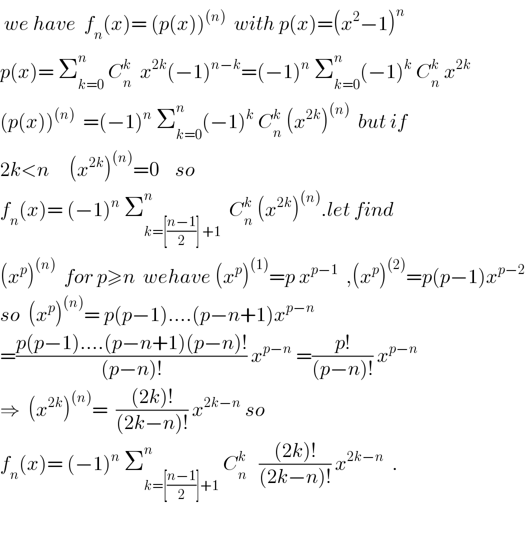  we have  f_n (x)= (p(x))^((n))   with p(x)=(x^2 −1)^n   p(x)= Σ_(k=0) ^n  C_n ^k   x^(2k) (−1)^(n−k) =(−1)^n  Σ_(k=0) ^n (−1)^k  C_n ^k  x^(2k)   (p(x))^((n))   =(−1)^n  Σ_(k=0) ^n (−1)^k  C_n ^k  (x^(2k) )^((n))   but if  2k<n     (x^(2k) )^((n)) =0    so   f_n (x)= (−1)^n  Σ_(k=[((n−1)/2)] +1) ^n   C_n ^k  (x^(2k) )^((n)) .let find  (x^p )^((n))   for p≥n  wehave (x^p )^((1)) =p x^(p−1)   ,(x^p )^((2)) =p(p−1)x^(p−2)   so  (x^p )^((n)) = p(p−1)....(p−n+1)x^(p−n)   =((p(p−1)....(p−n+1)(p−n)!)/((p−n)!)) x^(p−n)  =((p!)/((p−n)!)) x^(p−n)    ⇒  (x^(2k) )^((n)) =  (((2k)!)/((2k−n)!)) x^(2k−n)  so  f_n (x)= (−1)^n  Σ_(k=[((n−1)/2)]+1) ^n  C_n ^k    (((2k)!)/((2k−n)!)) x^(2k−n)   .    