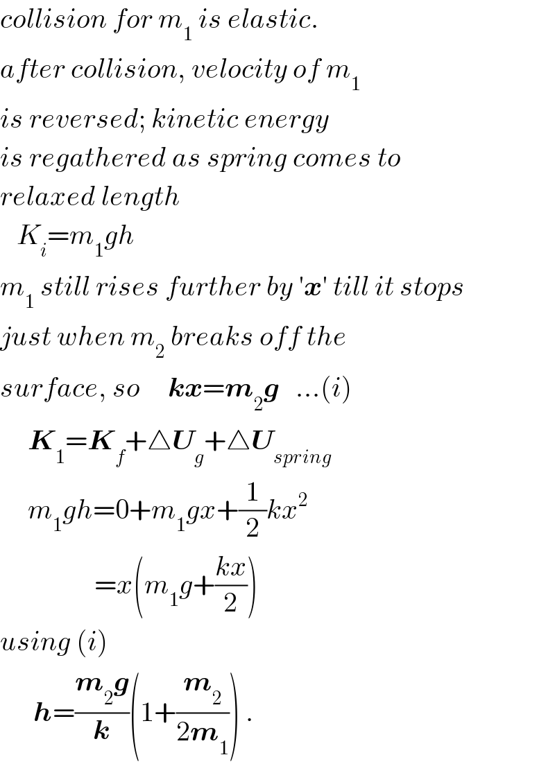collision for m_1  is elastic.  after collision, velocity of m_1   is reversed; kinetic energy   is regathered as spring comes to  relaxed length     K_i =m_1 gh       m_1  still rises further by ′x′ till it stops  just when m_2  breaks off the  surface, so     kx=m_2 g   ...(i)       K_1 =K_f +△U_g +△U_(spring)        m_1 gh=0+m_1 gx+(1/2)kx^2                    =x(m_1 g+((kx)/2))  using (i)        h=((m_2 g)/k)(1+(m_2 /(2m_1 ))) .  