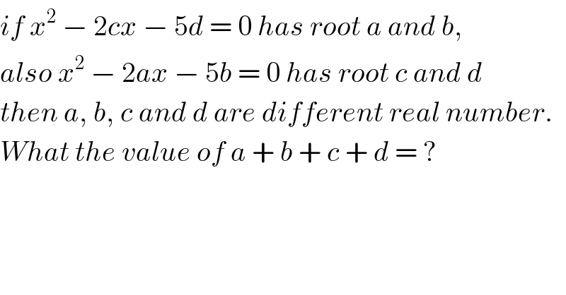 if x^2  − 2cx − 5d = 0 has root a and b,  also x^2  − 2ax − 5b = 0 has root c and d  then a, b, c and d are different real number.  What the value of a + b + c + d = ?  