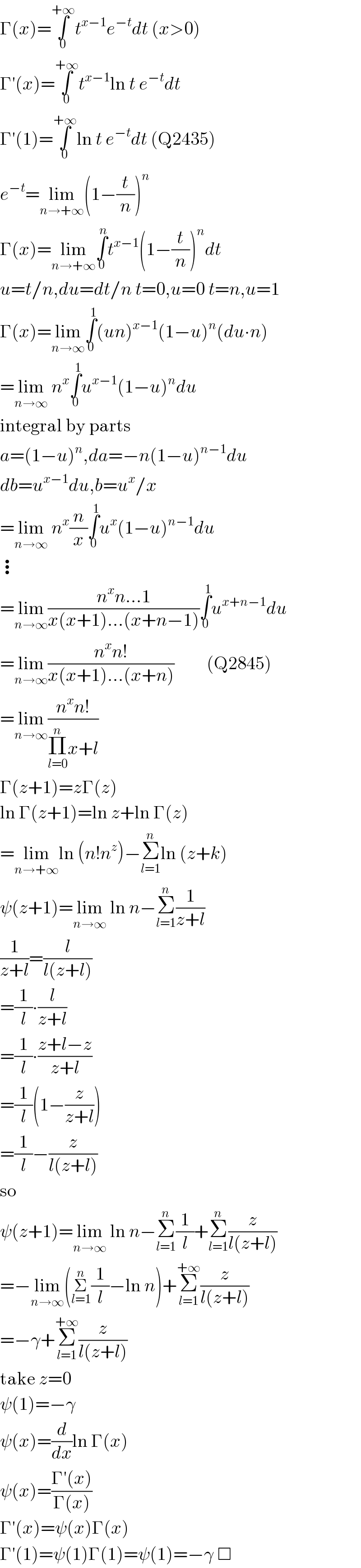 Γ(x)=∫_0 ^(+∞) t^(x−1) e^(−t) dt (x>0)  Γ′(x)=∫_0 ^(+∞) t^(x−1) ln t e^(−t) dt  Γ′(1)=∫_0 ^(+∞) ln t e^(−t) dt (Q2435)  e^(−t) =lim_(n→+∞) (1−(t/n))^n   Γ(x)=lim_(n→+∞) ∫_0 ^n t^(x−1) (1−(t/n))^n dt  u=t/n,du=dt/n t=0,u=0 t=n,u=1  Γ(x)=lim_(n→∞) ∫_0 ^1 (un)^(x−1) (1−u)^n (du∙n)  =lim_(n→∞)  n^x ∫_0 ^1 u^(x−1) (1−u)^n du  integral by parts  a=(1−u)^n ,da=−n(1−u)^(n−1) du  db=u^(x−1) du,b=u^x /x  =lim_(n→∞)  n^x (n/x)∫_0 ^1 u^x (1−u)^(n−1) du  ⋮  =lim_(n→∞) ((n^x n...1)/(x(x+1)...(x+n−1)))∫_0 ^1 u^(x+n−1) du  =lim_(n→∞) ((n^x n!)/(x(x+1)...(x+n)))         (Q2845)  =lim_(n→∞) ((n^x n!)/(Π_(l=0) ^n x+l))  Γ(z+1)=zΓ(z)  ln Γ(z+1)=ln z+ln Γ(z)  =lim_(n→+∞) ln (n!n^z )−Σ_(l=1) ^n ln (z+k)  ψ(z+1)=lim_(n→∞)  ln n−Σ_(l=1) ^n (1/(z+l))  (1/(z+l))=(l/(l(z+l)))  =(1/l)∙(l/(z+l))  =(1/l)∙((z+l−z)/(z+l))  =(1/l)(1−(z/(z+l)))  =(1/l)−(z/(l(z+l)))  so  ψ(z+1)=lim_(n→∞)  ln n−Σ_(l=1) ^n (1/l)+Σ_(l=1) ^n (z/(l(z+l)))  =−lim_(n→∞) (Σ_(l=1) ^n (1/l)−ln n)+Σ_(l=1) ^(+∞) (z/(l(z+l)))  =−γ+Σ_(l=1) ^(+∞) (z/(l(z+l)))  take z=0  ψ(1)=−γ  ψ(x)=(d/dx)ln Γ(x)  ψ(x)=((Γ′(x))/(Γ(x)))  Γ′(x)=ψ(x)Γ(x)  Γ′(1)=ψ(1)Γ(1)=ψ(1)=−γ □  