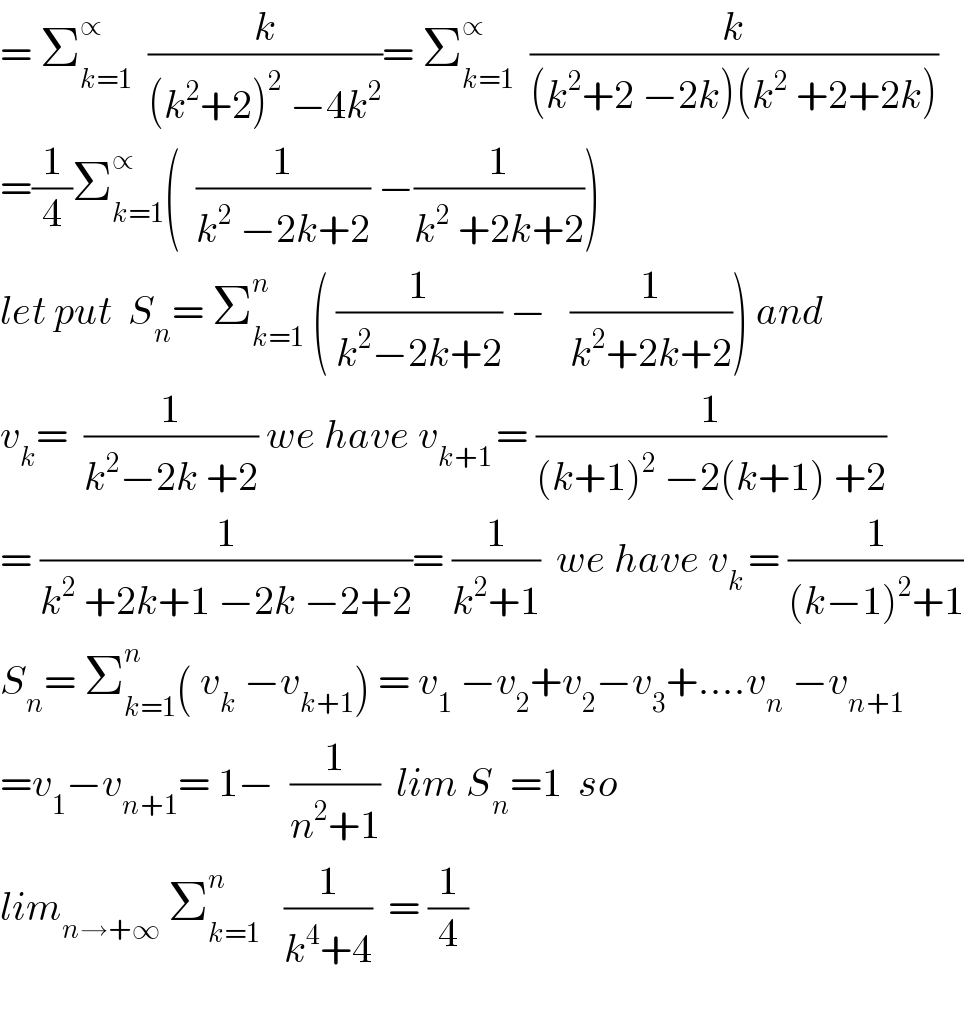 = Σ_(k=1) ^∝   (k/((k^2 +2)^2  −4k^2 ))= Σ_(k=1) ^∝   (k/((k^2 +2 −2k)(k^2  +2+2k)))  =(1/4)Σ_(k=1) ^∝ (  (1/(k^2  −2k+2)) −(1/(k^2  +2k+2)))  let put  S_n = Σ_(k=1) ^n  ( (1/(k^2 −2k+2)) −   (1/(k^2 +2k+2))) and  v_k =  (1/(k^2 −2k +2)) we have v_(k+1 ) = (1/((k+1)^2  −2(k+1) +2))  = (1/(k^2  +2k+1 −2k −2+2))= (1/(k^2 +1))  we have v_(k ) = (1/((k−1)^2 +1))  S_n = Σ_(k=1) ^n ( v_k  −v_(k+1) ) = v_1  −v_2 +v_2 −v_3 +....v_n  −v_(n+1)   =v_1 −v_(n+1) = 1−  (1/(n^2 +1))  lim S_n =1  so  lim_(n→+∞)  Σ_(k=1) ^n    (1/(k^4 +4))  = (1/4)    