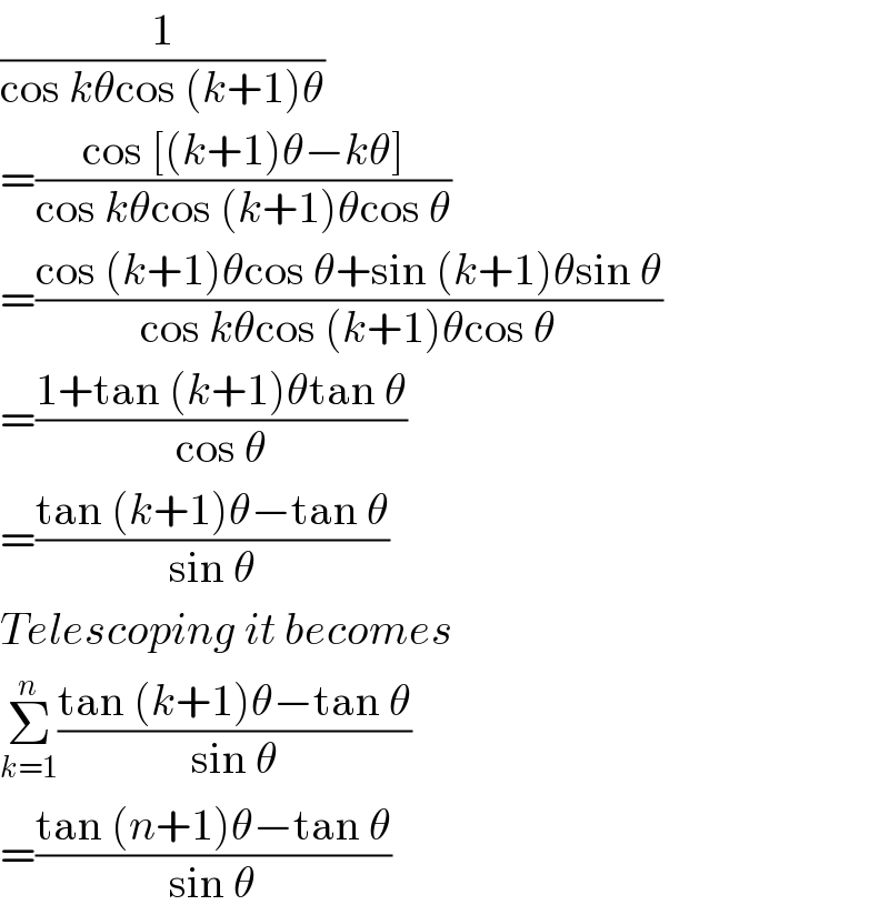 (1/(cos kθcos (k+1)θ))  =((cos [(k+1)θ−kθ])/(cos kθcos (k+1)θcos θ))  =((cos (k+1)θcos θ+sin (k+1)θsin θ)/(cos kθcos (k+1)θcos θ))  =((1+tan (k+1)θtan θ)/(cos θ))  =((tan (k+1)θ−tan θ)/(sin θ))  Telescoping it becomes  Σ_(k=1) ^n ((tan (k+1)θ−tan θ)/(sin θ))  =((tan (n+1)θ−tan θ)/(sin θ))  