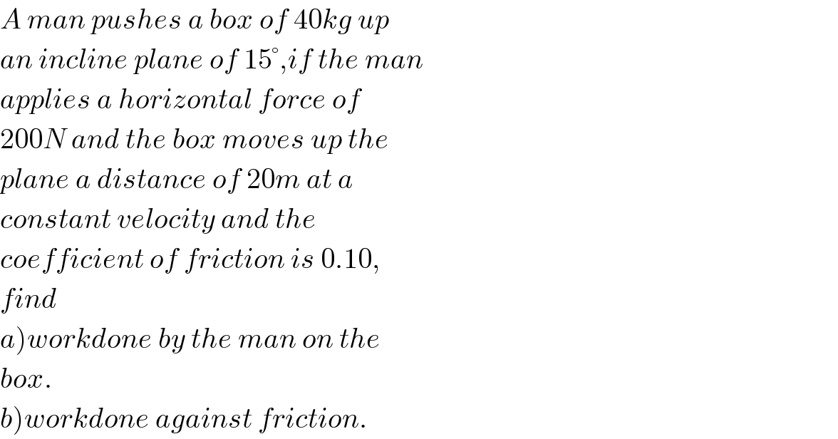 A man pushes a box of 40kg up  an incline plane of 15°,if the man  applies a horizontal force of  200N and the box moves up the  plane a distance of 20m at a  constant velocity and the  coefficient of friction is 0.10,  find   a)workdone by the man on the  box.  b)workdone against friction.  