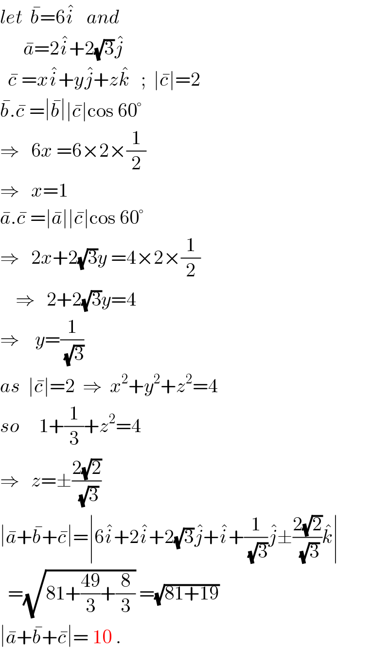 let  b^� =6i^�    and        a^� =2i^� +2(√3)j^�     c^�  =xi^� +yj^� +zk^�    ;  ∣c^� ∣=2  b^� .c^�  =∣b^� ∣∣c^� ∣cos 60°  ⇒   6x =6×2×(1/2)   ⇒   x=1  a^� .c^�  =∣a^� ∣∣c^� ∣cos 60°  ⇒   2x+2(√3)y =4×2×(1/2)      ⇒   2+2(√3)y=4  ⇒    y=(1/(√3))  as  ∣c^� ∣=2  ⇒  x^2 +y^2 +z^2 =4  so     1+(1/3)+z^2 =4  ⇒   z=±((2(√2))/(√3))  ∣a^� +b^� +c^� ∣=∣6i^� +2i^� +2(√3)j^� +i^� +(1/(√3))j^� ±((2(√2))/(√3))k^� ∣    =(√(81+((49)/3)+(8/3))) =(√(81+19))  ∣a^� +b^� +c^� ∣= 10 .    