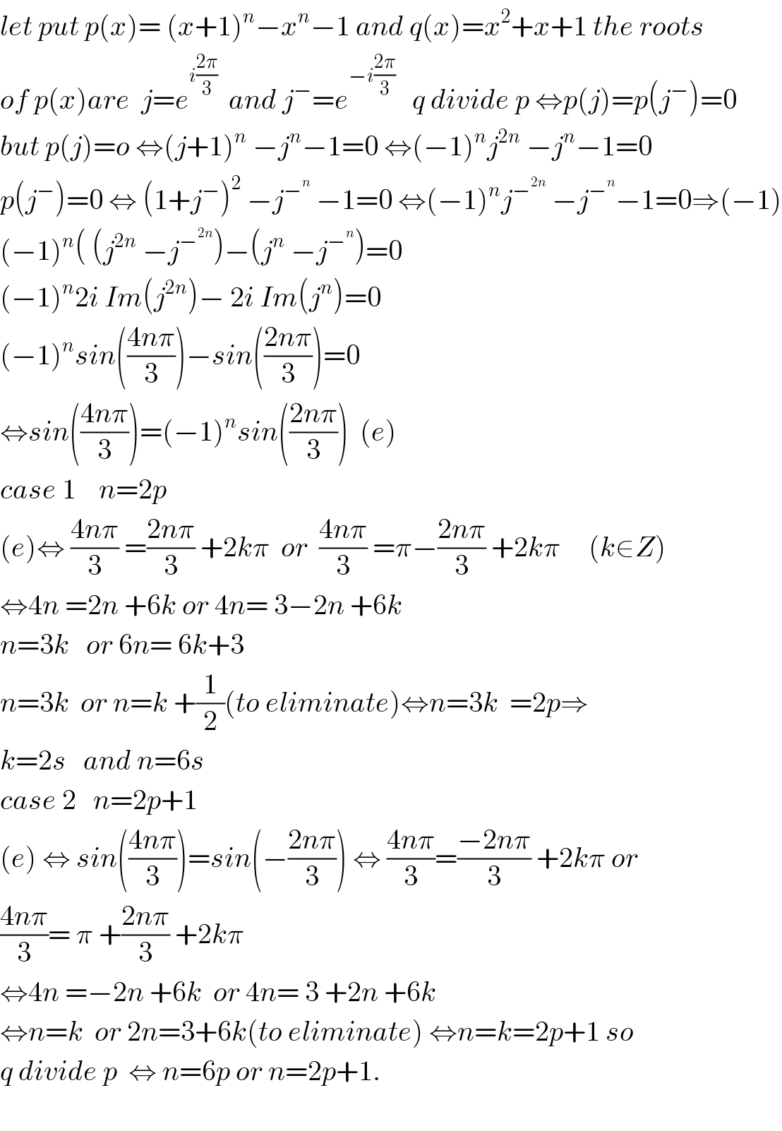let put p(x)= (x+1)^n −x^n −1 and q(x)=x^2 +x+1 the roots  of p(x)are  j=e^(i((2π)/3))   and j^− =e^(−i((2π)/3))    q divide p ⇔p(j)=p(j^− )=0  but p(j)=o ⇔(j+1)^n  −j^n −1=0 ⇔(−1)^n j^(2n)  −j^n −1=0  p(j^− )=0 ⇔ (1+j^− )^2  −j^−^n   −1=0 ⇔(−1)^n j^−^(2n)   −j^−^n  −1=0⇒(−1)  (−1)^n ( (j^(2n)  −j^−^(2n)  )−(j^n  −j^−^n  )=0  (−1)^n 2i Im(j^(2n) )− 2i Im(j^n )=0  (−1)^n sin(((4nπ)/3))−sin(((2nπ)/3))=0  ⇔sin(((4nπ)/3))=(−1)^n sin(((2nπ)/3))  (e)  case 1    n=2p  (e)⇔ ((4nπ)/3) =((2nπ)/3) +2kπ  or  ((4nπ)/3) =π−((2nπ)/3) +2kπ     (k∈Z)  ⇔4n =2n +6k or 4n= 3−2n +6k  n=3k   or 6n= 6k+3  n=3k  or n=k +(1/2)(to eliminate)⇔n=3k  =2p⇒  k=2s   and n=6s    case 2   n=2p+1  (e) ⇔ sin(((4nπ)/3))=sin(−((2nπ)/3)) ⇔ ((4nπ)/3)=((−2nπ)/3) +2kπ or  ((4nπ)/3)= π +((2nπ)/3) +2kπ  ⇔4n =−2n +6k  or 4n= 3 +2n +6k  ⇔n=k  or 2n=3+6k(to eliminate) ⇔n=k=2p+1 so  q divide p  ⇔ n=6p or n=2p+1.    
