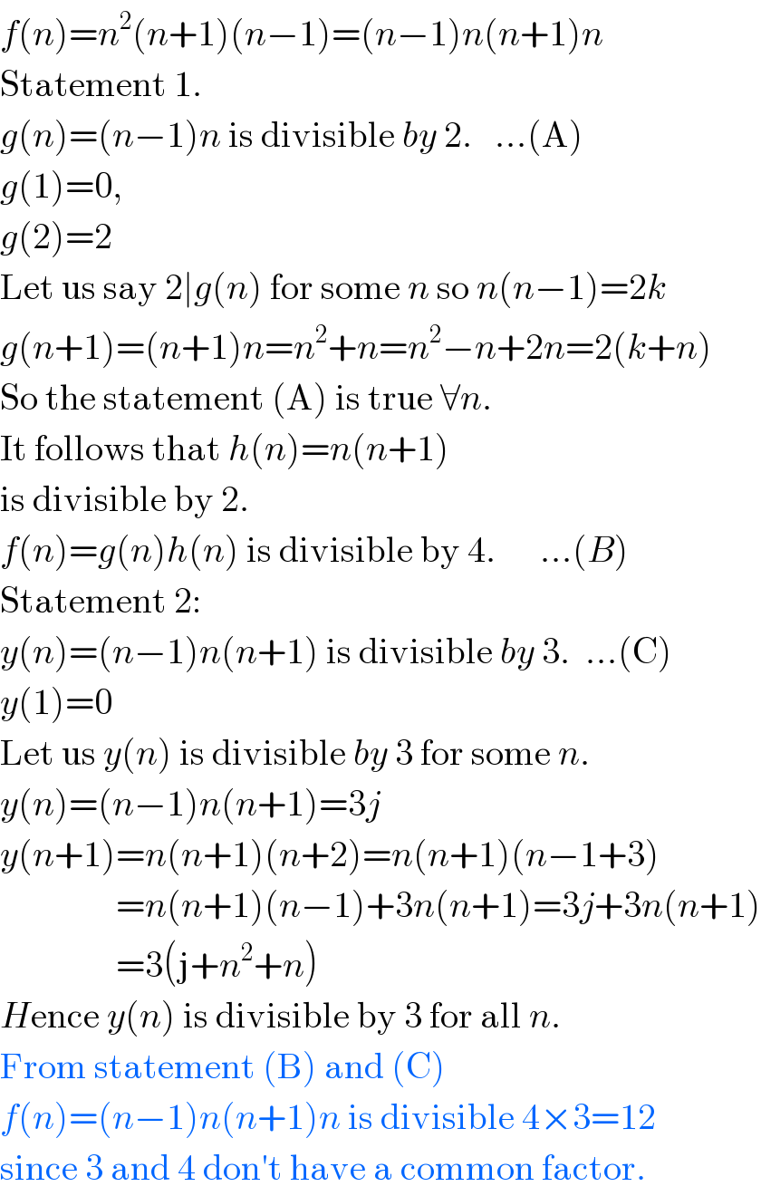 f(n)=n^2 (n+1)(n−1)=(n−1)n(n+1)n  Statement 1.  g(n)=(n−1)n is divisible by 2.   ...(A)  g(1)=0,  g(2)=2  Let us say 2∣g(n) for some n so n(n−1)=2k  g(n+1)=(n+1)n=n^2 +n=n^2 −n+2n=2(k+n)  So the statement (A) is true ∀n.  It follows that h(n)=n(n+1)   is divisible by 2.      f(n)=g(n)h(n) is divisible by 4.      ...(B)  Statement 2:  y(n)=(n−1)n(n+1) is divisible by 3.  ...(C)  y(1)=0  Let us y(n) is divisible by 3 for some n.  y(n)=(n−1)n(n+1)=3j  y(n+1)=n(n+1)(n+2)=n(n+1)(n−1+3)                  =n(n+1)(n−1)+3n(n+1)=3j+3n(n+1)                  =3(j+n^2 +n)  Hence y(n) is divisible by 3 for all n.  From statement (B) and (C)  f(n)=(n−1)n(n+1)n is divisible 4×3=12  since 3 and 4 don′t have a common factor.  
