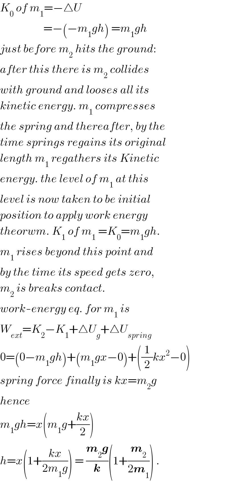 K_0  of m_1 =−△U                     =−(−m_1 gh) =m_1 gh  just before m_2  hits the ground:  after this there is m_2  collides  with ground and looses all its  kinetic energy. m_1  compresses  the spring and thereafter, by the  time springs regains its original  length m_1  regathers its Kinetic  energy. the level of m_1  at this  level is now taken to be initial  position to apply work energy  theorwm. K_1  of m_1  =K_0 =m_1 gh.  m_1  rises beyond this point and  by the time its speed gets zero,  m_2  is breaks contact.  work-energy eq. for m_1  is  W_(ext) =K_2 −K_1 +△U_g +△U_(spring)   0=(0−m_1 gh)+(m_1 gx−0)+((1/2)kx^2 −0)  spring force finally is kx=m_2 g  hence  m_1 gh=x(m_1 g+((kx)/2))  h=x(1+((kx)/(2m_1 g))) = ((m_2 g)/k)(1+(m_2 /(2m_1 ))) .  