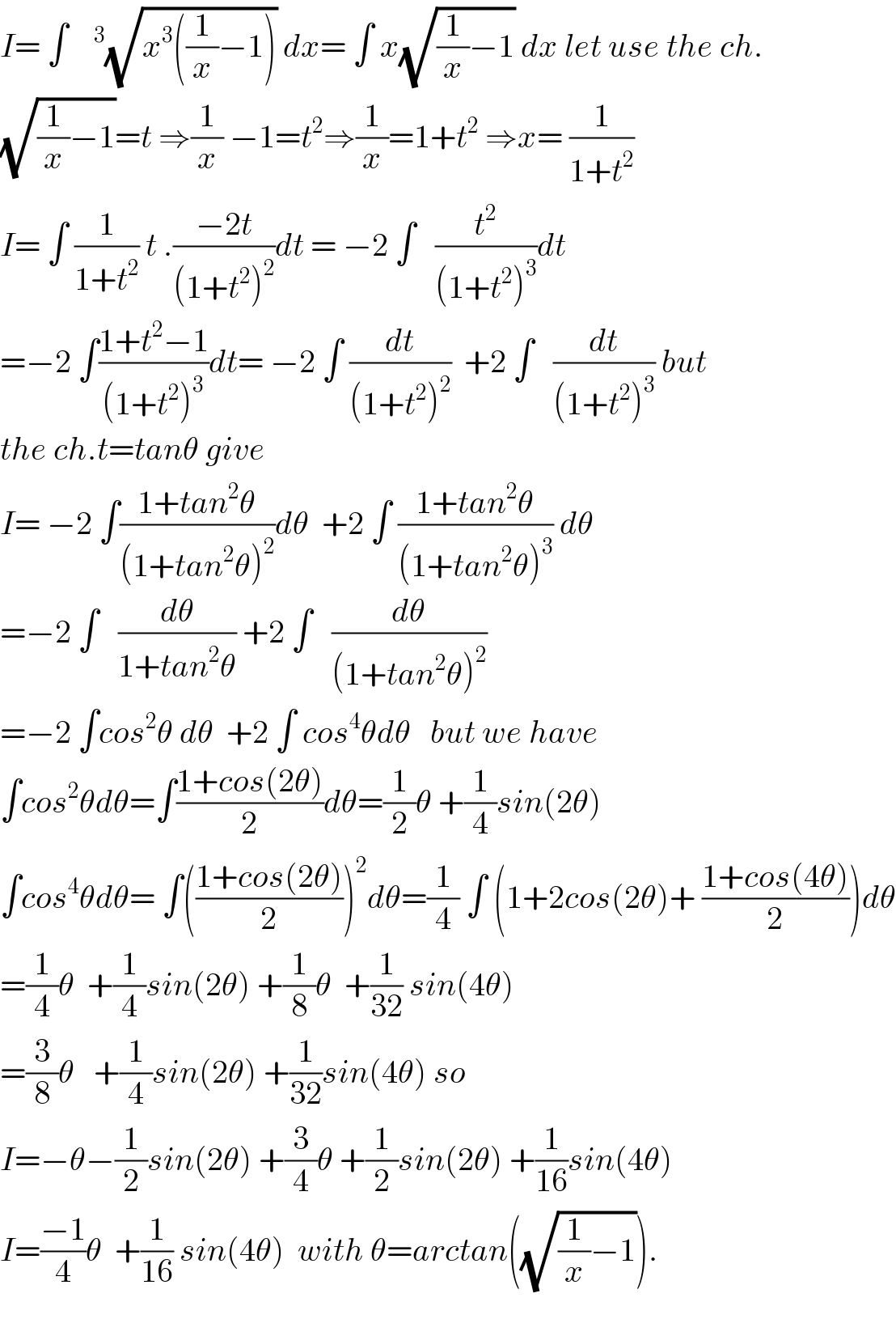 I= ∫   ^3 (√(x^3 ((1/x)−1))) dx= ∫ x(√((1/x)−1)) dx let use the ch.  (√((1/x)−1))=t ⇒(1/x) −1=t^2 ⇒(1/x)=1+t^2  ⇒x= (1/(1+t^2 ))  I= ∫ (1/(1+t^2 )) t .((−2t)/((1+t^2 )^2 ))dt = −2 ∫   (t^2 /((1+t^2 )^3 ))dt  =−2 ∫((1+t^2 −1)/((1+t^2 )^3 ))dt= −2 ∫ (dt/((1+t^2 )^2 ))  +2 ∫   (dt/((1+t^2 )^3 )) but  the ch.t=tanθ give  I= −2 ∫((1+tan^2 θ)/((1+tan^2 θ)^2 ))dθ  +2 ∫ ((1+tan^2 θ)/((1+tan^2 θ)^3 )) dθ  =−2 ∫   (dθ/(1+tan^2 θ)) +2 ∫   (dθ/((1+tan^2 θ)^2 ))  =−2 ∫cos^2 θ dθ  +2 ∫ cos^4 θdθ   but we have  ∫cos^2 θdθ=∫((1+cos(2θ))/2)dθ=(1/2)θ +(1/4)sin(2θ)  ∫cos^4 θdθ= ∫(((1+cos(2θ))/2))^2 dθ=(1/4) ∫ (1+2cos(2θ)+ ((1+cos(4θ))/2))dθ  =(1/4)θ  +(1/4)sin(2θ) +(1/8)θ  +(1/(32)) sin(4θ)  =(3/8)θ   +(1/4)sin(2θ) +(1/(32))sin(4θ) so  I=−θ−(1/2)sin(2θ) +(3/4)θ +(1/2)sin(2θ) +(1/(16))sin(4θ)  I=((−1)/4)θ  +(1/(16)) sin(4θ)  with θ=arctan((√((1/x)−1))).    