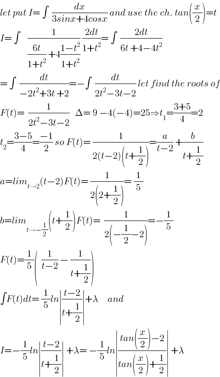 let put I= ∫  (dx/(3sinx+4cosx)) and use the ch. tan((x/2))=t  I= ∫    (1/(((6t)/(1+t^2 )) +4((1−t^2 )/(1+t^2 )))) ((2dt)/(1+t^2 ))= ∫  ((2dt)/(6t +4−4t^2 ))  = ∫  (dt/(−2t^2 +3t +2))=−∫  (dt/(2t^2 −3t−2)) let find the roots of  F(t)=  (1/(2t^2 −3t−2))   Δ= 9 −4(−4)=25⇒t_1 =((3+5)/4)=2  t_2 =((3−5)/4)=((−1)/2) so F(t)= (1/(2(t−2)(t+(1/2))))=(a/(t−2)) +(b/(t+(1/2)))  a=lim_(t→2) (t−2)F(t)= (1/(2(2+(1/2))))= (1/5)  b=lim_(t→−(1/2)) (t+(1/2))F(t)=  (1/(2(−(1/2)−2)))=−(1/5)  F(t)=(1/5)(  (1/(t−2)) − (1/(t+(1/2))))  ∫F(t)dt= (1/5)ln∣((t−2)/(t+(1/2)))∣+λ     and  I=−(1/5)ln∣((t−2)/(t+(1/2)))∣ +λ= −(1/5)ln∣((tan((x/2))−2)/(tan((x/2))+(1/2)))∣ +λ  