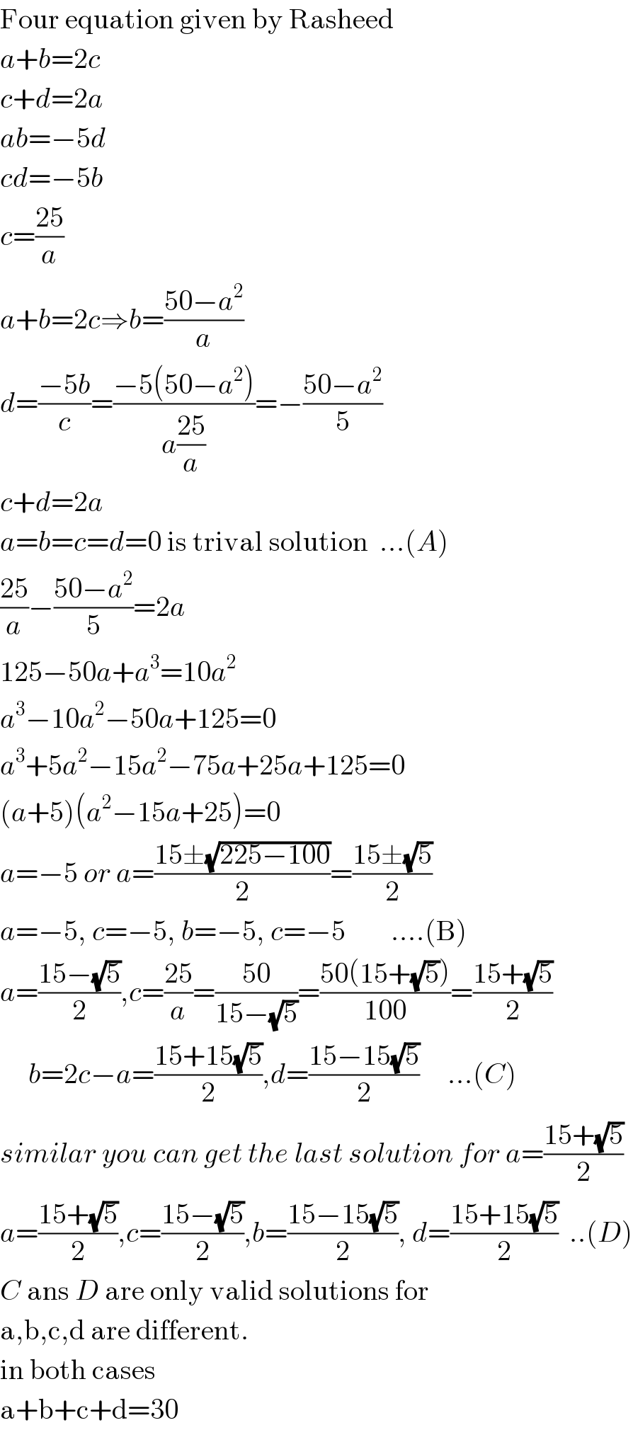 Four equation given by Rasheed  a+b=2c  c+d=2a  ab=−5d  cd=−5b  c=((25)/a)  a+b=2c⇒b=((50−a^2 )/a)  d=((−5b)/c)=((−5(50−a^2 ))/(a((25)/a)))=−((50−a^2 )/5)  c+d=2a  a=b=c=d=0 is trival solution  ...(A)  ((25)/a)−((50−a^2 )/5)=2a  125−50a+a^3 =10a^2   a^3 −10a^2 −50a+125=0  a^3 +5a^2 −15a^2 −75a+25a+125=0  (a+5)(a^2 −15a+25)=0  a=−5 or a=((15±(√(225−100)))/2)=((15±(√5))/2)  a=−5, c=−5, b=−5, c=−5        ....(B)  a=((15−(√5))/2),c=((25)/a)=((50)/(15−(√5)))=((50(15+(√5)))/(100))=((15+(√5))/2)       b=2c−a=((15+15(√5))/2),d=((15−15(√5))/2)     ...(C)  similar you can get the last solution for a=((15+(√5))/2)  a=((15+(√5))/2),c=((15−(√5))/2),b=((15−15(√5))/2), d=((15+15(√5))/2)  ..(D)  C ans D are only valid solutions for  a,b,c,d are different.  in both cases  a+b+c+d=30  