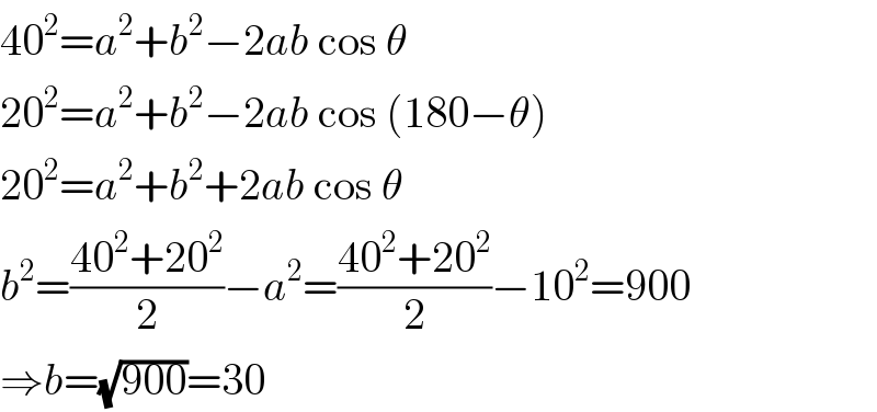 40^2 =a^2 +b^2 −2ab cos θ  20^2 =a^2 +b^2 −2ab cos (180−θ)  20^2 =a^2 +b^2 +2ab cos θ  b^2 =((40^2 +20^2 )/2)−a^2 =((40^2 +20^2 )/2)−10^2 =900  ⇒b=(√(900))=30  