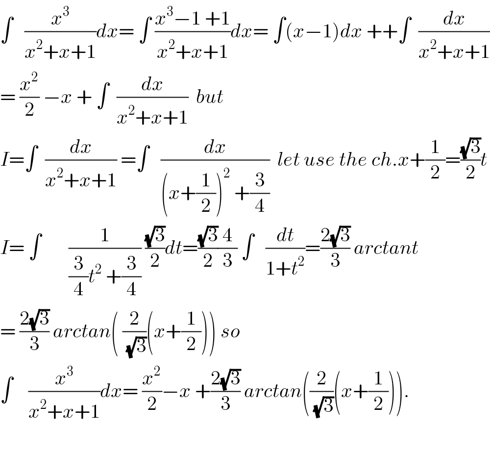 ∫   (x^3 /(x^2 +x+1))dx= ∫ ((x^3 −1 +1)/(x^2 +x+1))dx= ∫(x−1)dx ++∫  (dx/(x^2 +x+1))  = (x^2 /2) −x + ∫  (dx/(x^2 +x+1))  but  I=∫  (dx/(x^2 +x+1)) =∫   (dx/((x+(1/2))^2  +(3/4)))  let use the ch.x+(1/2)=((√3)/2)t  I= ∫       (1/((3/4)t^2  +(3/4))) ((√3)/2)dt=((√3)/2)(4/3) ∫   (dt/(1+t^2 ))=((2(√3))/3) arctant  = ((2(√3))/3) arctan( (2/(√3))(x+(1/2))) so  ∫    (x^3 /(x^2 +x+1))dx= (x^2 /2)−x +((2(√3))/3) arctan((2/(√3))(x+(1/2))).    