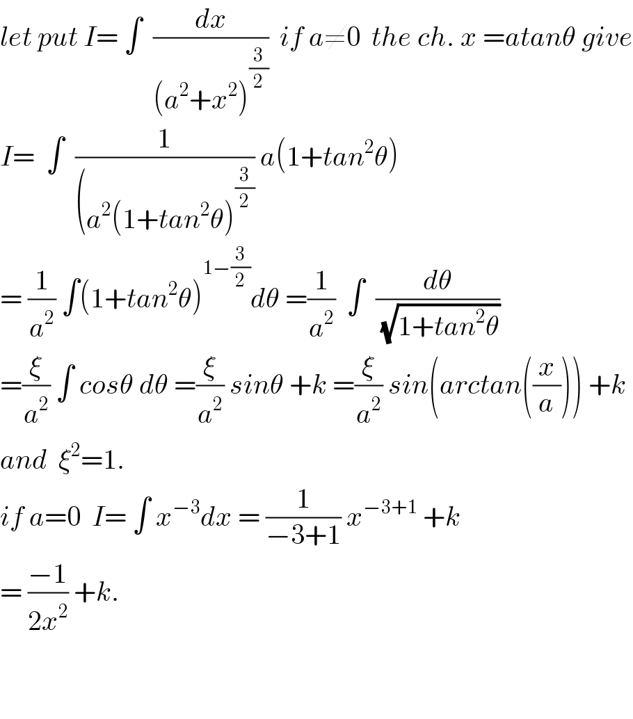 let put I= ∫  (dx/((a^2 +x^2 )^(3/2) ))  if a≠0  the ch. x =atanθ give  I=  ∫  (1/((a^2 (1+tan^2 θ)^(3/2) )) a(1+tan^2 θ)  = (1/a^2 ) ∫(1+tan^2 θ)^(1−(3/2)) dθ =(1/a^2 )  ∫  (dθ/(√(1+tan^2 θ)))  =(ξ/a^2 ) ∫ cosθ dθ =(ξ/a^2 ) sinθ +k =(ξ/a^2 ) sin(arctan((x/a))) +k  and  ξ^2 =1.  if a=0  I= ∫ x^(−3) dx = (1/(−3+1)) x^(−3+1)  +k  = ((−1)/(2x^2 )) +k.      
