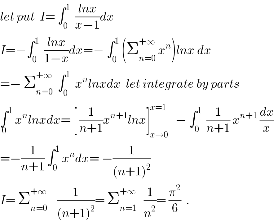 let put  I= ∫_0 ^1   ((lnx)/(x−1))dx  I=−∫_0 ^1   ((lnx)/(1−x))dx=− ∫_0 ^1  (Σ_(n=0) ^(+∞)  x^n )lnx dx  =− Σ_(n=0) ^(+∞)   ∫_0 ^1   x^n lnxdx  let integrate by parts  ∫^1 _0  x^n lnxdx= [ (1/(n+1))x^(n+1) lnx]_(x→0) ^(x=1)    − ∫_0 ^1   (1/(n+1)) x^(n+1)  (dx/x)  =−(1/(n+1)) ∫_0 ^1  x^n dx= −(1/((n+1)^2 ))  I= Σ_(n=0) ^(+∞)     (1/((n+1)^2 ))= Σ_(n=1) ^(+∞)    (1/n^2 )= (π^2 /6)  .    