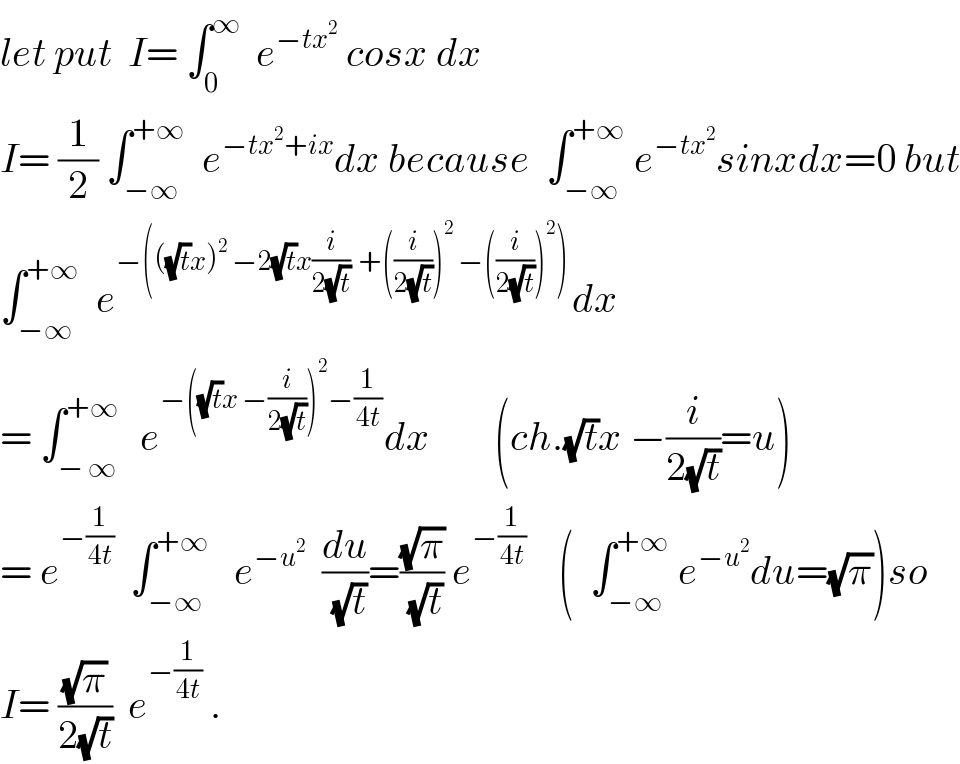 let put  I= ∫_0 ^∞   e^(−tx^2 )  cosx dx  I= (1/2) ∫_(−∞) ^(+∞)   e^(−tx^2 +ix) dx because  ∫_(−∞) ^(+∞)  e^(−tx^2 ) sinxdx=0 but  ∫_(−∞) ^(+∞)   e^(−(((√t)x)^2  −2(√t)x(i/(2(√t)))  +((i/(2(√t))))^2  −((i/(2(√t))))^2 )) dx  = ∫_(− ∞) ^(+∞)   e^(−((√t)x −(i/(2(√t))))^2 −(1/(4t))) dx        (ch.(√t)x −(i/(2(√t)))=u)  = e^(−(1/(4t)))   ∫_(−∞) ^(+∞)    e^(−u^2 )   (du/(√t))=((√π)/(√t)) e^(−(1/(4t)))     (  ∫_(−∞) ^(+∞)  e^(−u^2 ) du=(√π))so  I= ((√π)/(2(√t)))  e^(−(1/(4t)))  .  