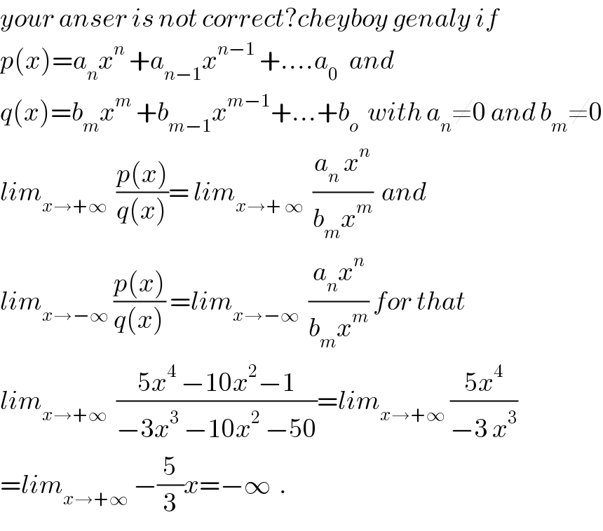 your anser is not correct?cheyboy genaly if  p(x)=a_n x^n  +a_(n−1) x^(n−1)  +....a_(0 )   and  q(x)=b_m x^m  +b_(m−1) x^(m−1) +...+b_o   with a_n ≠0 and b_m ≠0  lim_(x→+∞)   ((p(x))/(q(x)))= lim_(x→+ ∞)   ((a_n  x^n )/(b_m x^m ))  and  lim_(x→−∞)  ((p(x))/(q(x))) =lim_(x→−∞)   ((a_n x^n )/(b_m x^m )) for that  lim_(x→+∞)   ((5x^4  −10x^2 −1)/(−3x^3  −10x^2  −50))=lim_(x→+∞)  ((5x^4 )/(−3 x^3 ))  =lim_(x→+∞)  −(5/3)x=−∞  .  