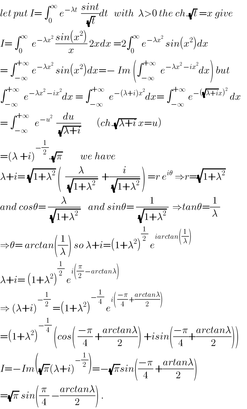 let put I= ∫_0 ^∞  e^(−λt)   ((sint)/(√t))dt   with  λ>0 the ch.(√t) =x give  I= ∫_0 ^∞   e^(−λx^2   ) ((sin(x^2 ))/x) 2xdx =2∫_0 ^∞  e^(−λx^2 )  sin(x^2 )dx  = ∫_(−∞) ^(+∞)  e^(−λx^2 )  sin(x^2 )dx=− Im (∫_(−∞) ^(+∞)   e^(−λx^2  −ix^2 ) dx) but  ∫_(−∞) ^(+∞)   e^(−λx^2  −ix^2 ) dx = ∫_(−∞) ^(+∞)   e^(−(λ+i)x^2 ) dx= ∫_(−∞) ^(+∞)  e^(−((√(λ+i))x)^2 )  dx     = ∫_(−∞ ) ^(+∞)   e^(−u^2 )   (du/(√(λ+i)))        (ch.(√(λ+i)) x=u)  =(λ +i)^(−(1/2)) .(√π)         we have  λ+i= (√(1+λ^2 )) (  (λ/(√(1+λ^2  )))  +(i/(√(1+λ^2 ))) ) =r e^(iθ)  ⇒r=(√(1+λ^2 ))  and cosθ= (λ/(√(1+λ^2  )))    and sinθ= (1/((√(1+λ^2 )) ))  ⇒tanθ=(1/λ)  ⇒θ= arctan((1/λ)) so λ+i=(1+λ^2 )^(1/2)  e^(iarctan((1/λ)))   λ+i= (1+λ^2 )^(1/2)  e^(i((π/2) −arctanλ))   ⇒ (λ+i)^(−(1/2))  =(1+λ^2 )^(−(1/4))  e^(i( ((−π)/4) +((arctanλ)/2)))   =(1+λ^2 )^(−(1/4))  (cos( ((−π)/4) +((arctanλ)/2)) +isin(((−π)/4)+((arctanλ)/2)))  I=−Im((√π)(λ+i)^(−(1/2)) )=−(√π)sin(((−π)/4) +((artanλ)/2))  =(√π) sin((π/4) −((arctanλ)/2)) .  
