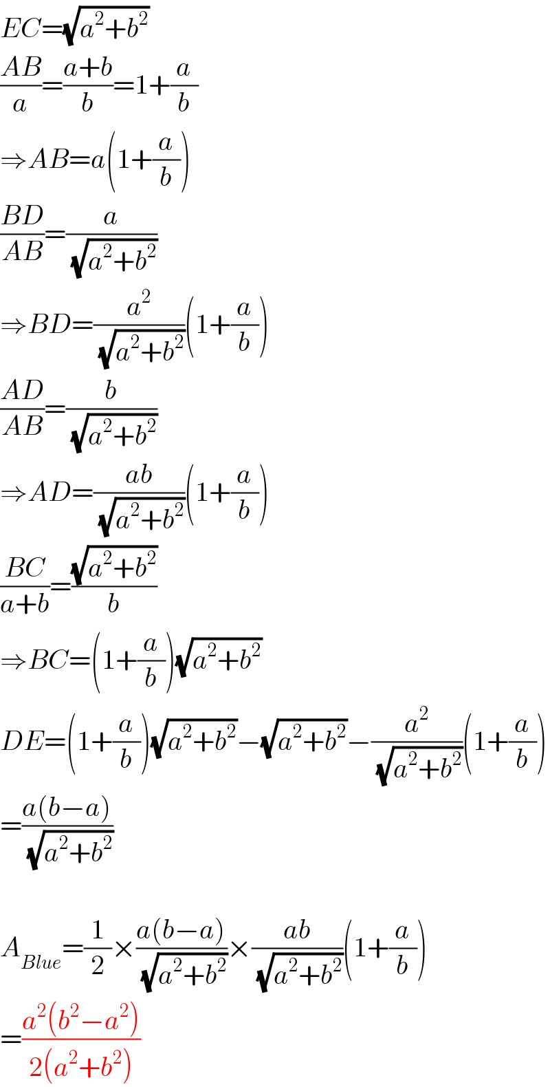 EC=(√(a^2 +b^2 ))  ((AB)/a)=((a+b)/b)=1+(a/b)  ⇒AB=a(1+(a/b))  ((BD)/(AB))=(a/(√(a^2 +b^2 )))  ⇒BD=(a^2 /(√(a^2 +b^2 )))(1+(a/b))  ((AD)/(AB))=(b/(√(a^2 +b^2 )))  ⇒AD=((ab)/(√(a^2 +b^2 )))(1+(a/b))  ((BC)/(a+b))=((√(a^2 +b^2 ))/b)  ⇒BC=(1+(a/b))(√(a^2 +b^2 ))  DE=(1+(a/b))(√(a^2 +b^2 ))−(√(a^2 +b^2 ))−(a^2 /(√(a^2 +b^2 )))(1+(a/b))  =((a(b−a))/(√(a^2 +b^2 )))    A_(Blue) =(1/2)×((a(b−a))/(√(a^2 +b^2 )))×((ab)/(√(a^2 +b^2 )))(1+(a/b))  =((a^2 (b^2 −a^2 ))/(2(a^2 +b^2 )))  