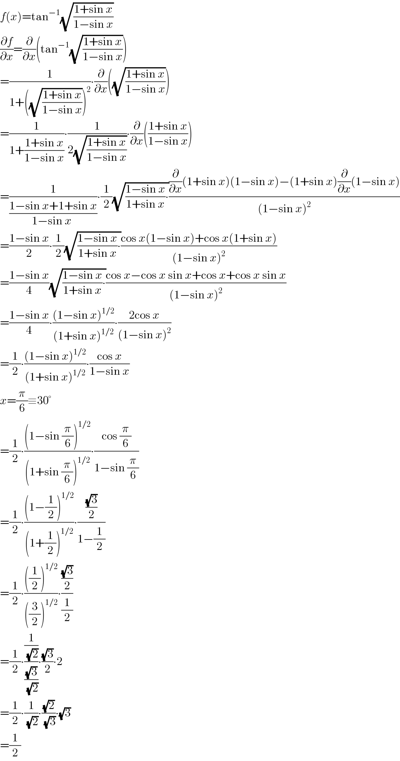 f(x)=tan^(−1) (√((1+sin x)/(1−sin x)))  (∂f/∂x)=(∂/∂x)(tan^(−1) (√((1+sin x)/(1−sin x))))  =(1/(1+((√((1+sin x)/(1−sin x))))^2 ))∙(∂/∂x)((√((1+sin x)/(1−sin x))))  =(1/(1+((1+sin x)/(1−sin x))))∙(1/(2(√((1+sin x)/(1−sin x)))))∙(∂/∂x)(((1+sin x)/(1−sin x)))  =(1/((1−sin x+1+sin x)/(1−sin x )))∙(1/2)(√(((1−sin x)/(1+sin x))∙))(((∂/∂x)(1+sin x)(1−sin x)−(1+sin x)(∂/∂x)(1−sin x))/((1−sin x)^2 ))  =((1−sin x)/2)∙(1/2)(√(((1−sin x)/(1+sin x))∙))((cos x(1−sin x)+cos x(1+sin x))/((1−sin x)^2 ))  =((1−sin x)/4)(√(((1−sin x)/(1+sin x))∙))((cos x−cos x sin x+cos x+cos x sin x)/((1−sin x)^2 ))  =((1−sin x)/4)∙(((1−sin x)^(1/2) )/((1+sin x)^(1/2) ))∙((2cos x)/((1−sin x)^2 ))  =(1/2)∙(((1−sin x)^(1/2) )/((1+sin x)^(1/2) ))∙((cos x)/(1−sin x))  x=(π/6)≡30°  =(1/2)∙(((1−sin (π/6))^(1/2) )/((1+sin (π/6))^(1/2) ))∙((cos (π/6))/(1−sin (π/6)))  =(1/2)∙(((1−(1/2))^(1/2) )/((1+(1/2))^(1/2) ))∙(((√3)/2)/(1−(1/2)))  =(1/2)∙((((1/2))^(1/2) )/(((3/2))^(1/2) ))∙(((√3)/2)/(1/2))  =(1/2)∙((1/(√2))/((√3)/(√2)))∙((√3)/2)∙2  =(1/2)∙(1/(√2))∙((√2)/(√3))∙(√3)  =(1/2)  