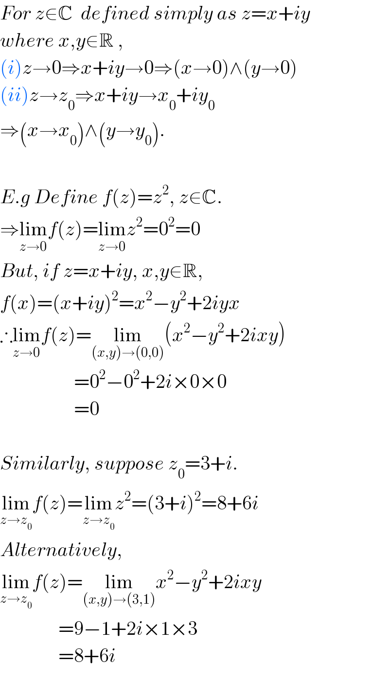 For z∈C  defined simply as z=x+iy  where x,y∈R ,  (i)z→0⇒x+iy→0⇒(x→0)∧(y→0)  (ii)z→z_0 ⇒x+iy→x_0 +iy_0   ⇒(x→x_0 )∧(y→y_0 ).    E.g Define f(z)=z^2 , z∈C.  ⇒lim_(z→0) f(z)=lim_(z→0) z^2 =0^2 =0  But, if z=x+iy, x,y∈R,  f(x)=(x+iy)^2 =x^2 −y^2 +2iyx  ∴lim_(z→0) f(z)=lim_((x,y)→(0,0)) (x^2 −y^2 +2ixy)                     =0^2 −0^2 +2i×0×0                     =0    Similarly, suppose z_0 =3+i.  lim_(z→z_0 ) f(z)=lim_(z→z_0 ) z^2 =(3+i)^2 =8+6i  Alternatively,  lim_(z→z_0 ) f(z)=lim_((x,y)→(3,1)) x^2 −y^2 +2ixy                 =9−1+2i×1×3                 =8+6i    