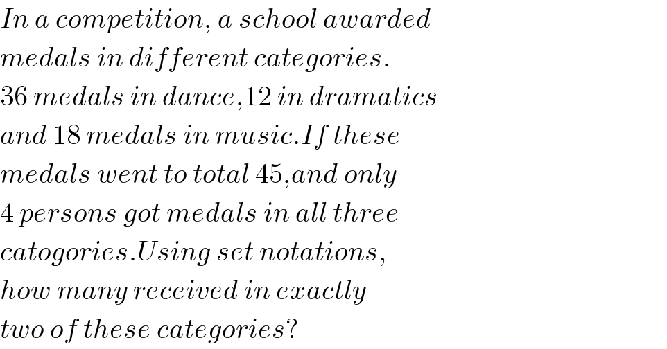 In a competition, a school awarded  medals in different categories.  36 medals in dance,12 in dramatics  and 18 medals in music.If these  medals went to total 45,and only  4 persons got medals in all three  catogories.Using set notations,  how many received in exactly  two of these categories?  