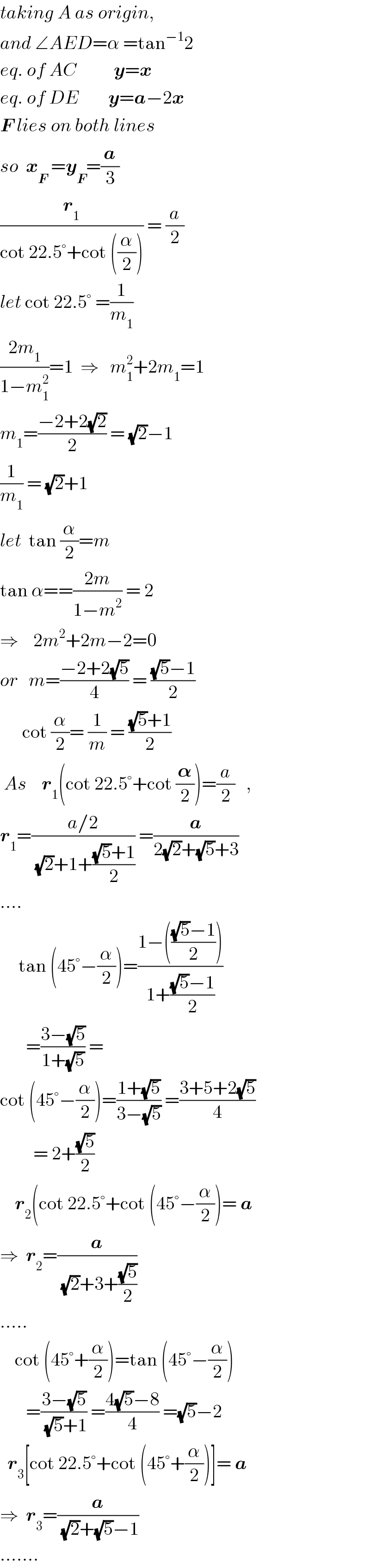 taking A as origin,  and ∠AED=α =tan^(−1) 2  eq. of AC          y=x  eq. of DE        y=a−2x  F lies on both lines  so  x_F  =y_F =(a/3)  (r_1 /(cot 22.5°+cot ((α/2)))) = (a/2)  let cot 22.5° =(1/m_1 )  ((2m_1 )/(1−m_1 ^2 ))=1  ⇒   m_1 ^2 +2m_1 =1  m_1 =((−2+2(√2))/2) = (√2)−1  (1/m_1 ) = (√2)+1  let  tan (α/2)=m  tan α==((2m)/(1−m^2 )) = 2  ⇒    2m^2 +2m−2=0  or   m=((−2+2(√5))/4) = (((√5)−1)/2)        cot (α/2)= (1/m) = (((√5)+1)/2)   As    r_1 (cot 22.5°+cot (𝛂/2))=(a/2)   ,  r_1 =((a/2)/((√2)+1+(((√5)+1)/2))) =(a/(2(√2)+(√5)+3))  ....       tan (45°−(α/2))=((1−((((√5)−1)/2)))/(1+(((√5)−1)/2)))         =((3−(√5))/(1+(√5))) =   cot (45°−(α/2))=((1+(√5))/(3−(√5))) =((3+5+2(√5))/4)           = 2+((√5)/2)      r_2 (cot 22.5°+cot (45°−(α/2))= a  ⇒  r_2 =(a/((√2)+3+((√5)/2)))  .....      cot (45°+(α/2))=tan (45°−(α/2))         =((3−(√5))/((√5)+1)) =((4(√5)−8)/4) =(√5)−2    r_3 [cot 22.5°+cot (45°+(α/2))]= a  ⇒  r_3 =(a/((√2)+(√5)−1))  .......  