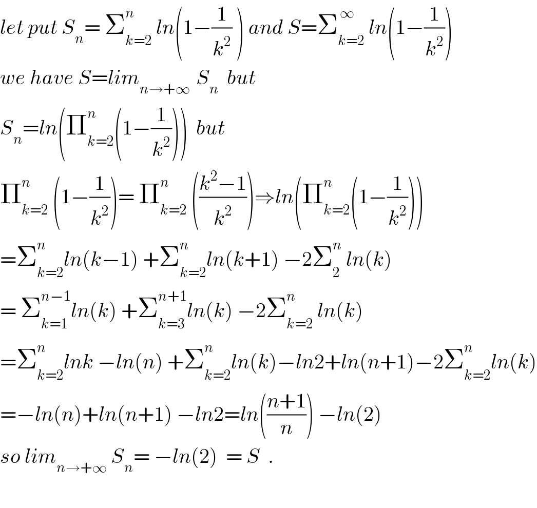 let put S_n = Σ_(k=2) ^n  ln(1−(1/k^2 ) ) and S=Σ_(k=2) ^( ∞)  ln(1−(1/k^2 ))  we have S=lim_(n→+∞ )  S_n   but  S_n =ln(Π_(k=2) ^n (1−(1/k^2 )))  but  Π_(k=2) ^n  (1−(1/k^2 ))= Π_(k=2) ^n  (((k^2 −1)/k^2 ))⇒ln(Π_(k=2) ^n (1−(1/k^2 )))  =Σ_(k=2) ^n ln(k−1) +Σ_(k=2) ^n ln(k+1) −2Σ_2 ^n  ln(k)  = Σ_(k=1) ^(n−1) ln(k) +Σ_(k=3) ^(n+1) ln(k) −2Σ_(k=2) ^n  ln(k)  =Σ_(k=2) ^n lnk −ln(n) +Σ_(k=2) ^n ln(k)−ln2+ln(n+1)−2Σ_(k=2) ^n ln(k)  =−ln(n)+ln(n+1) −ln2=ln(((n+1)/n)) −ln(2)  so lim_(n→+∞)  S_n = −ln(2)  = S  .    