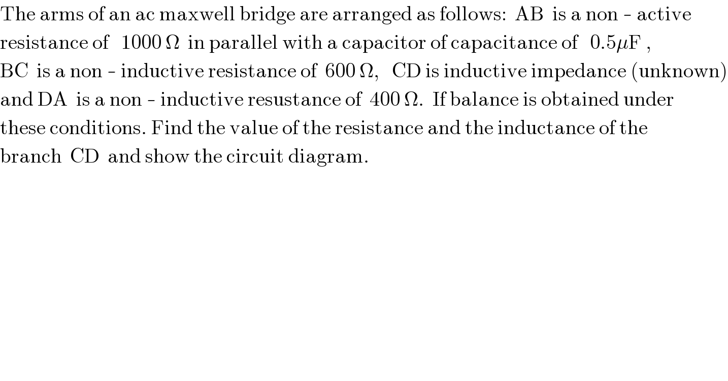 The arms of an ac maxwell bridge are arranged as follows:  AB  is a non - active  resistance of   1000 Ω  in parallel with a capacitor of capacitance of   0.5μF ,  BC  is a non - inductive resistance of  600 Ω,   CD is inductive impedance (unknown)  and DA  is a non - inductive resustance of  400 Ω.  If balance is obtained under  these conditions. Find the value of the resistance and the inductance of the  branch  CD  and show the circuit diagram.  