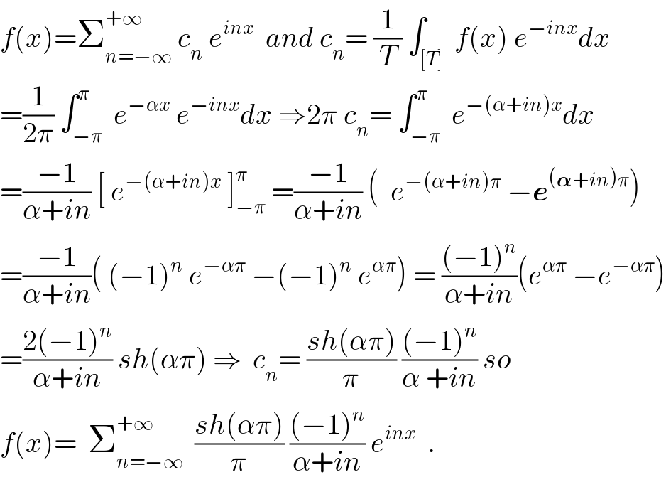 f(x)=Σ_(n=−∞) ^(+∞)  c_n  e^(inx)   and c_n = (1/T) ∫_([T])  f(x) e^(−inx) dx  =(1/(2π)) ∫_(−π) ^π  e^(−αx)  e^(−inx) dx ⇒2π c_n = ∫_(−π) ^π  e^(−(α+in)x) dx  =((−1)/(α+in)) [ e^(−(α+in)x)  ]_(−π) ^π  =((−1)/(α+in)) (  e^(−(α+in)π)  −e^((𝛂+in)π) )  =((−1)/(α+in))( (−1)^n  e^(−απ)  −(−1)^n  e^(απ) ) = (((−1)^n )/(α+in))(e^(απ)  −e^(−απ) )  =((2(−1)^n )/(α+in)) sh(απ) ⇒  c_n = ((sh(απ))/π) (((−1)^n )/(α +in)) so  f(x)=  Σ_(n=−∞) ^(+∞)   ((sh(απ))/π) (((−1)^n )/(α+in)) e^(inx)   .  