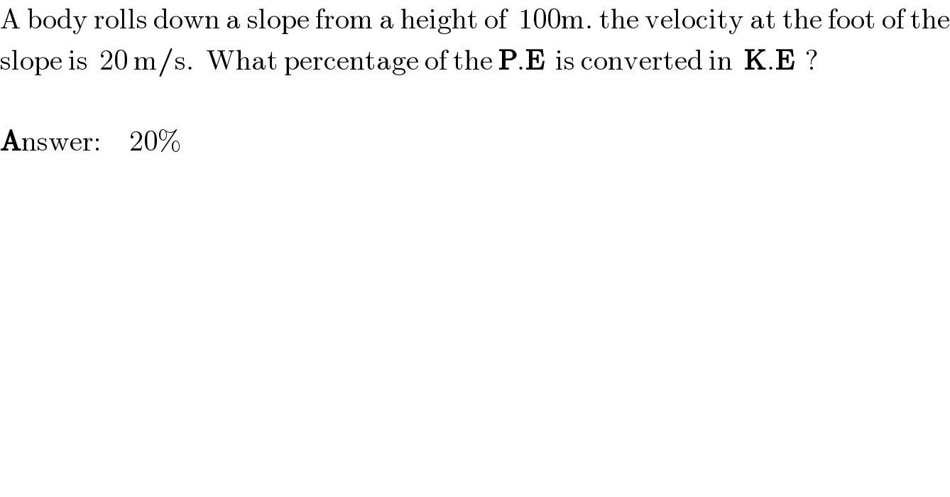 A body rolls down a slope from a height of  100m. the velocity at the foot of the  slope is  20 m/s.  What percentage of the P.E  is converted in  K.E  ?    Answer:     20%  