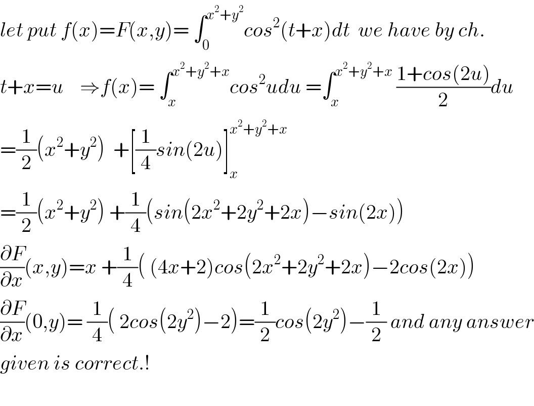 let put f(x)=F(x,y)= ∫_0 ^(x^2 +y^2 ) cos^2 (t+x)dt  we have by ch.  t+x=u    ⇒f(x)= ∫_x ^(x^2 +y^2 +x) cos^2 udu =∫_x ^(x^2 +y^2 +x)  ((1+cos(2u))/2)du  =(1/2)(x^2 +y^2 )  +[(1/4)sin(2u)]_x ^(x^2 +y^2 +x)   =(1/2)(x^2 +y^2 ) +(1/4)(sin(2x^2 +2y^2 +2x)−sin(2x))  (∂F/∂x)(x,y)=x +(1/4)( (4x+2)cos(2x^2 +2y^2 +2x)−2cos(2x))  (∂F/∂x)(0,y)= (1/4)( 2cos(2y^2 )−2)=(1/2)cos(2y^2 )−(1/2) and any answer  given is correct.!    