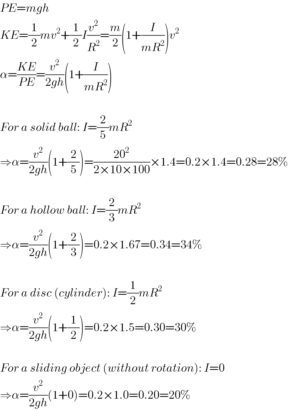 PE=mgh  KE=(1/2)mv^2 +(1/2)I(v^2 /R^2 )=(m/2)(1+(I/(mR^2 )))v^2   α=((KE)/(PE))=(v^2 /(2gh))(1+(I/(mR^2 )))    For a solid ball: I=(2/5)mR^2   ⇒α=(v^2 /(2gh))(1+(2/5))=((20^2 )/(2×10×100))×1.4=0.2×1.4=0.28=28%    For a hollow ball: I=(2/3)mR^2   ⇒α=(v^2 /(2gh))(1+(2/3))=0.2×1.67=0.34=34%    For a disc (cylinder): I=(1/2)mR^2   ⇒α=(v^2 /(2gh))(1+(1/2))=0.2×1.5=0.30=30%    For a sliding object (without rotation): I=0  ⇒α=(v^2 /(2gh))(1+0)=0.2×1.0=0.20=20%  