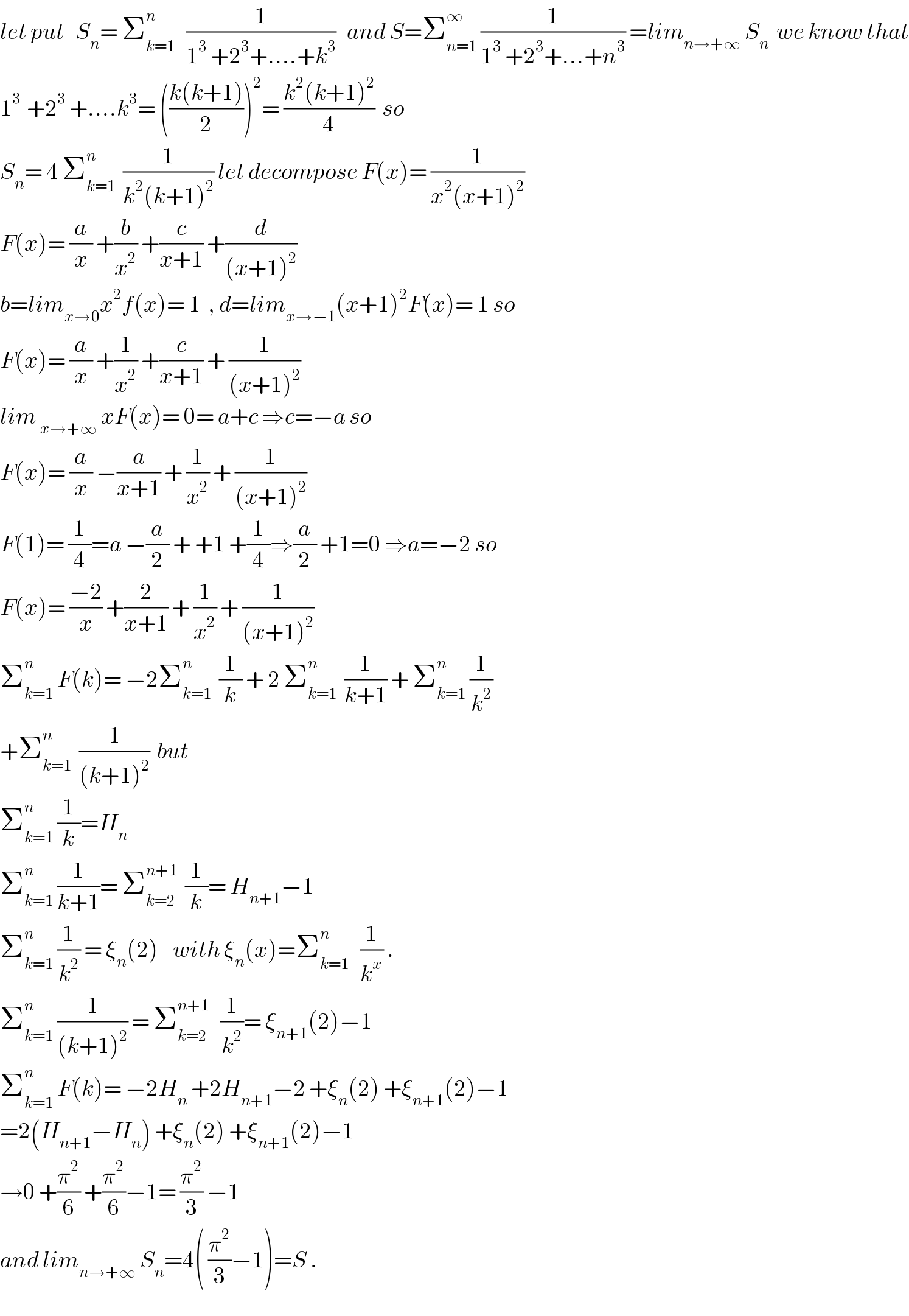 let put   S_n = Σ_(k=1) ^n    (1/(1^3  +2^3 +....+k^3 ))   and S=Σ_(n=1) ^∞  (1/(1^3  +2^3 +...+n^3 )) =lim_(n→+∞)  S_n   we know that  1^(3 )  +2^3  +....k^3 = (((k(k+1))/2))^2 = ((k^2 (k+1)^2 )/4)  so  S_n = 4 Σ_(k=1) ^n   (1/(k^2 (k+1)^2 )) let decompose F(x)= (1/(x^2 (x+1)^2 ))  F(x)= (a/x) +(b/x^2 ) +(c/(x+1)) +(d/((x+1)^2 ))  b=lim_(x→0) x^2 f(x)= 1  , d=lim_(x→−1) (x+1)^2 F(x)= 1 so  F(x)= (a/x) +(1/x^2 ) +(c/(x+1)) + (1/((x+1)^2 ))  lim _(x→+∞)  xF(x)= 0= a+c ⇒c=−a so  F(x)= (a/x) −(a/(x+1)) + (1/x^2 ) + (1/((x+1)^2 ))  F(1)= (1/4)=a −(a/2) + +1 +(1/4)⇒(a/2) +1=0 ⇒a=−2 so  F(x)= ((−2)/x) +(2/(x+1)) + (1/x^2 ) + (1/((x+1)^2 ))  Σ_(k=1) ^n  F(k)= −2Σ_(k=1) ^n   (1/k) + 2 Σ_(k=1) ^n   (1/(k+1)) + Σ_(k=1) ^n  (1/k^2 )   +Σ_(k=1) ^n   (1/((k+1)^2 ))  but  Σ_(k=1) ^n  (1/k)=H_n   Σ_(k=1) ^n  (1/(k+1))= Σ_(k=2) ^(n+1)   (1/k)= H_(n+1) −1    Σ_(k=1) ^n  (1/k^2 ) = ξ_n (2)    with ξ_n (x)=Σ_(k=1) ^n    (1/k^x ) .  Σ_(k=1) ^n  (1/((k+1)^2 )) = Σ_(k=2) ^(n+1)    (1/k^2 )= ξ_(n+1) (2)−1  Σ_(k=1) ^n  F(k)= −2H_n  +2H_(n+1) −2 +ξ_n (2) +ξ_(n+1) (2)−1  =2(H_(n+1) −H_n ) +ξ_n (2) +ξ_(n+1) (2)−1  →0 +(π^2 /6) +(π^2 /6)−1= (π^2 /3) −1  and lim_(n→+∞)  S_n =4( (π^2 /3)−1)=S .  