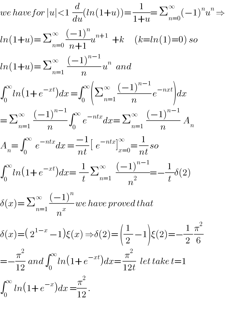 we havefor ∣u∣<1  (d/du)(ln(1+u))= (1/(1+u))= Σ_(n=0) ^∞ (−1)^n u^n  ⇒  ln(1+u)= Σ_(n=0) ^∞  (((−1)^n )/(n+1))u^(n+1 )   +k       (k=ln(1)=0) so  ln(1+u)= Σ_(n=1) ^∞   (((−1)^(n−1) )/n) u^n    and  ∫_0 ^∞ ln(1+ e^(−xt) )dx =∫_0 ^∞ (Σ_(n=1) ^∞  (((−1)^(n−1) )/n) e^(−nxt) )dx  = Σ_(n=1) ^∞   (((−1)^(n−1) )/n) ∫_0 ^∞  e^(−ntx) dx= Σ_(n=1) ^∞   (((−1)^(n−1) )/n)  A_n   A_n = ∫_0 ^∞   e^(−ntx) dx = ((−1)/(nt)) [  e^(−ntx) ]_(x=0) ^∞ = (1/(nt)) so  ∫_0 ^∞ ln(1+ e^(−xt) )dx=  (1/t) Σ_(n=1) ^∞    (((−1)^(n−1) )/n^2 )=−(1/t)δ(2)  δ(x)= Σ_(n=1) ^∞  (((−1)^n )/n^x ) we have proved that  δ(x)=( 2^(1−x)  −1)ξ(x) ⇒δ(2)= ((1/2) −1)ξ(2)=−(1/2) (π^2 /6)  =−(π^2 /(12))  and ∫_0 ^∞ ln(1+ e^(−xt) )dx= (π^2 /(12t))   let take t=1  ∫_0 ^∞  ln(1+ e^(−x) )dx =(π^2 /(12)) .    