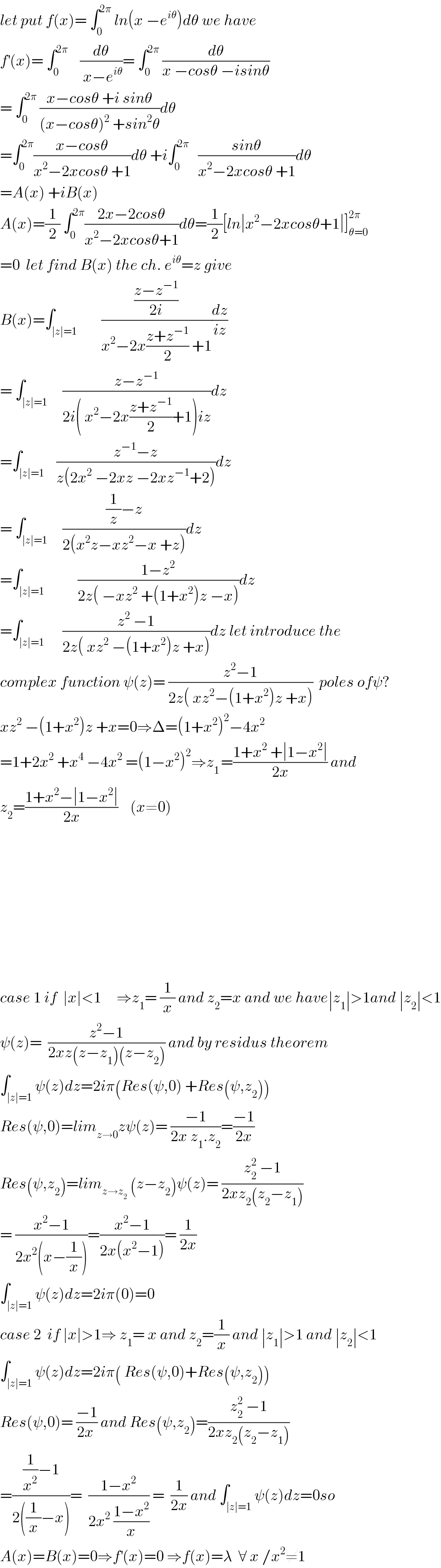 let put f(x)= ∫_0 ^(2π)  ln(x −e^(iθ) )dθ we have  f^′ (x)= ∫_0 ^(2π)     (dθ/( x−e^(iθ) ))= ∫_0 ^(2π)  (dθ/(x −cosθ −isinθ))  = ∫_0 ^(2π)  ((x−cosθ +i sinθ)/((x−cosθ)^2  +sin^2 θ))dθ  =∫_0 ^(2π) ((x−cosθ)/(x^2 −2xcosθ +1))dθ +i∫_0 ^(2π)    ((sinθ)/(x^2 −2xcosθ +1))dθ  =A(x) +iB(x)  A(x)=(1/2) ∫_0 ^(2π) ((2x−2cosθ)/(x^2 −2xcosθ+1))dθ=(1/2)[ln∣x^2 −2xcosθ+1∣]_(θ=0) ^(2π)   =0  let find B(x) the ch. e^(iθ) =z give  B(x)=∫_(∣z∣=1)        (((z−z^(−1) )/(2i))/(x^2 −2x((z+z^(−1) )/2) +1))(dz/(iz))  = ∫_(∣z∣=1)     ((z−z^(−1) )/(2i( x^2 −2x((z+z^(−1) )/2)+1)iz))dz  =∫_(∣z∣=1)    ((z^(−1) −z)/(z(2x^2  −2xz −2xz^(−1) +2)))dz  = ∫_(∣z∣=1)     (((1/z)−z)/(2(x^2 z−xz^2 −x +z)))dz  =∫_(∣z∣=1)           ((1−z^2 )/(2z( −xz^2  +(1+x^2 )z −x)))dz  =∫_(∣z∣=1)      ((z^2  −1)/(2z( xz^2  −(1+x^2 )z +x)))dz let introduce the  complex function ψ(z)= ((z^2 −1)/(2z( xz^2 −(1+x^2 )z +x)))  poles ofψ?  xz^2  −(1+x^2 )z +x=0⇒Δ=(1+x^2 )^2 −4x^2   =1+2x^2  +x^4  −4x^2  =(1−x^2 )^2 ⇒z_(1 ) =((1+x^2  +∣1−x^2 ∣)/(2x)) and  z_2 =((1+x^2 −∣1−x^2 ∣)/(2x))    (x≠0)                case 1 if  ∣x∣<1     ⇒z_1 = (1/x) and z_2 =x and we have∣z_1 ∣>1and ∣z_2 ∣<1  ψ(z)=  ((z^2 −1)/(2xz(z−z_1 )(z−z_2 ))) and by residus theorem  ∫_(∣z∣=1) ψ(z)dz=2iπ(Res(ψ,0) +Res(ψ,z_2 ))  Res(ψ,0)=lim_(z→0) zψ(z)= ((−1)/(2x z_1 .z_2 ))=((−1)/(2x))  Res(ψ,z_2 )=lim_(z→z_2 )  (z−z_2 )ψ(z)= ((z_2 ^2  −1)/(2xz_2 (z_2 −z_1 )))  = ((x^2 −1)/(2x^2 (x−(1/x))))=((x^2 −1)/(2x(x^2 −1)))= (1/(2x))  ∫_(∣z∣=1) ψ(z)dz=2iπ(0)=0  case 2  if ∣x∣>1⇒ z_1 = x and z_2 =(1/x) and ∣z_1 ∣>1 and ∣z_2 ∣<1  ∫_(∣z∣=1) ψ(z)dz=2iπ( Res(ψ,0)+Res(ψ,z_2 ))  Res(ψ,0)= ((−1)/(2x )) and Res(ψ,z_2 )=((z_2 ^2  −1)/(2xz_2 (z_2 −z_1 )))  =(((1/x^2 )−1)/(2((1/x)−x)))=  ((1−x^2 )/(2x^2  ((1−x^2 )/x))) =  (1/(2x)) and ∫_(∣z∣=1) ψ(z)dz=0so  A(x)=B(x)=0⇒f^′ (x)=0 ⇒f(x)=λ  ∀ x /x^2 ≠1  