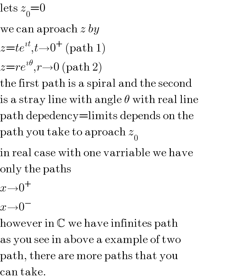 lets z_0 =0  we can aproach z by  z=te^(ıt) ,t→0^+  (path 1)    z=re^(ıθ) ,r→0 (path 2)  the first path is a spiral and the second  is a stray line with angle θ with real line  path depedency=limits depends on the  path you take to aproach z_0   in real case with one varriable we have  only the paths  x→0^+   x→0^−   however in C we have infinites path  as you see in above a example of two  path, there are more paths that you  can take.  
