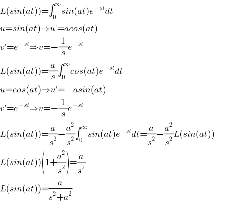 L(sin(at))=∫_0 ^∞ sin(at)e^(−st) dt  u=sin(at)⇒u′=acos(at)  v′=e^(−st) ⇒v=−(1/s)e^(−st)   L(sin(at))=(a/s)∫_0 ^∞ cos(at)e^(−st) dt  u=cos(at)⇒u′=−asin(at)  v′=e^(−st) ⇒v=−(1/s)e^(−st)   L(sin(at))=(a/s^2 )−(a^2 /s^2 )∫_0 ^∞ sin(at)e^(−st) dt=(a/s^2 )−(a^2 /s^2 )L(sin(at))  L(sin(at))(1+(a^2 /s^2 ))=(a/s^2 )  L(sin(at))=(a/(s^2 +a^2 ))  