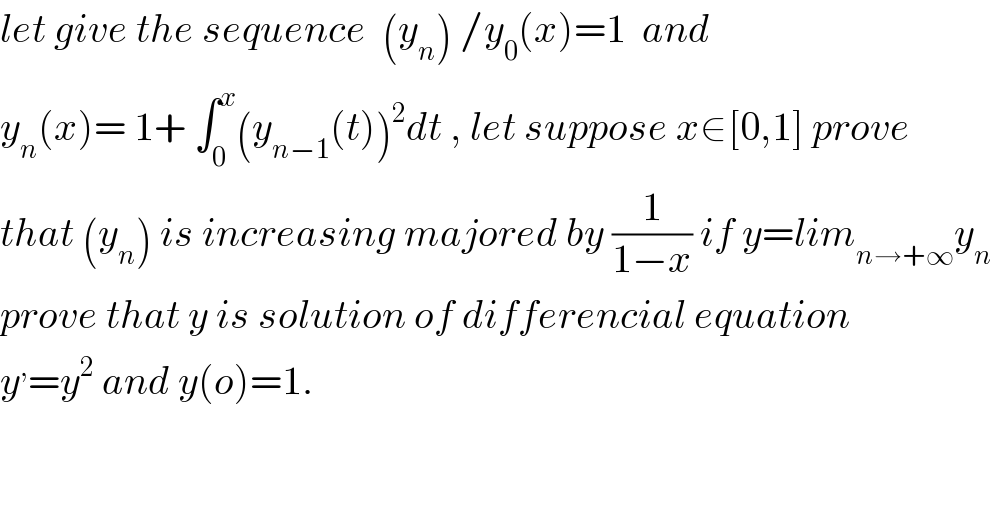 let give the sequence  (y_n ) /y_0 (x)=1  and  y_n (x)= 1+ ∫_0 ^x (y_(n−1) (t))^2 dt , let suppose x∈[0,1] prove  that (y_n ) is increasing majored by (1/(1−x)) if y=lim_(n→+∞) y_n   prove that y is solution of differencial equation  y^, =y^2  and y(o)=1.  