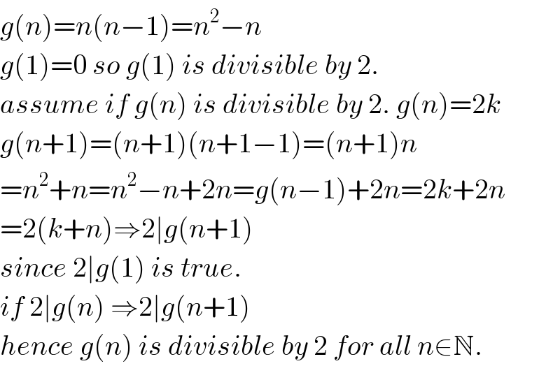 g(n)=n(n−1)=n^2 −n   g(1)=0 so g(1) is divisible by 2.  assume if g(n) is divisible by 2. g(n)=2k  g(n+1)=(n+1)(n+1−1)=(n+1)n  =n^2 +n=n^2 −n+2n=g(n−1)+2n=2k+2n  =2(k+n)⇒2∣g(n+1)  since 2∣g(1) is true.  if 2∣g(n) ⇒2∣g(n+1)  hence g(n) is divisible by 2 for all n∈N.  