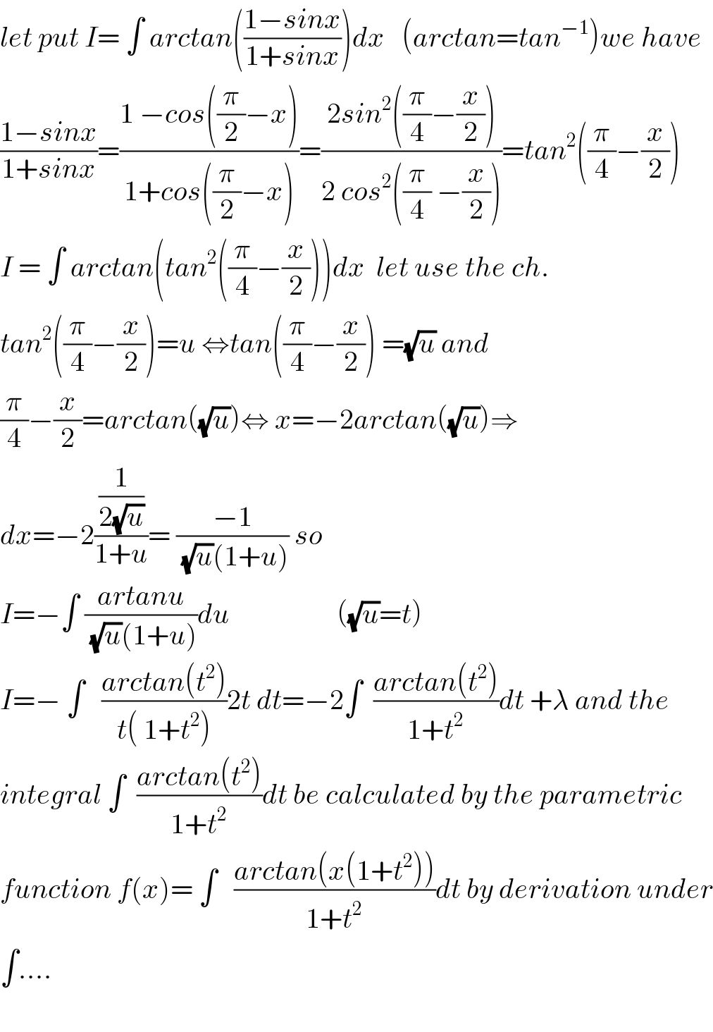 let put I= ∫ arctan(((1−sinx)/(1+sinx)))dx   (arctan=tan^(−1) )we have  ((1−sinx)/(1+sinx))=((1 −cos((π/2)−x))/(1+cos((π/2)−x)))=((2sin^2 ((π/4)−(x/2)))/(2 cos^2 ((π/4) −(x/2))))=tan^2 ((π/4)−(x/2))  I = ∫ arctan(tan^2 ((π/4)−(x/2)))dx  let use the ch.  tan^2 ((π/4)−(x/2))=u ⇔tan((π/4)−(x/2)) =(√u) and  (π/4)−(x/2)=arctan((√u))⇔ x=−2arctan((√u))⇒  dx=−2((1/(2(√u)))/(1+u))= ((−1)/((√u)(1+u))) so  I=−∫ ((artanu)/((√u)(1+u)))du                   ((√u)=t)  I=− ∫   ((arctan(t^2 ))/(t( 1+t^2 )))2t dt=−2∫  ((arctan(t^2 ))/(1+t^2 ))dt +λ and the  integral ∫  ((arctan(t^2 ))/(1+t^2 ))dt be calculated by the parametric  function f(x)= ∫   ((arctan(x(1+t^2 )))/(1+t^2 ))dt by derivation under  ∫....    
