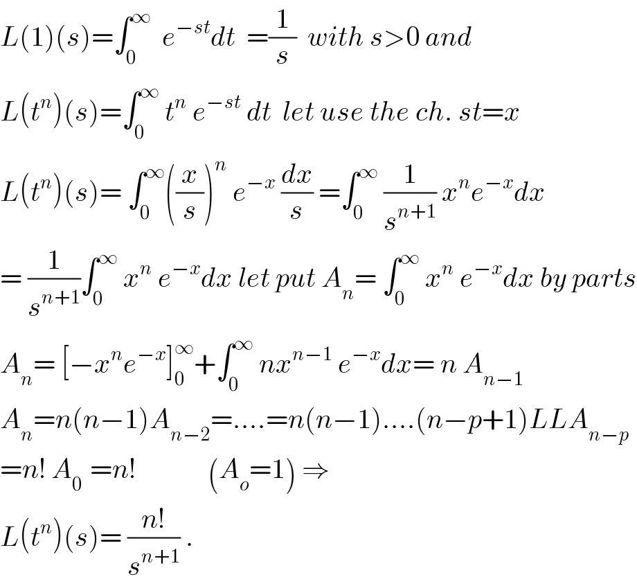 L(1)(s)=∫_0 ^∞   e^(−st) dt  =(1/s)  with s>0 and  L(t^n )(s)=∫_0 ^∞  t^n  e^(−st)  dt  let use the ch. st=x   L(t^n )(s)= ∫_0 ^∞ ((x/s))^n  e^(−x)  (dx/s) =∫_0 ^∞  (1/s^(n+1) ) x^n e^(−x) dx  = (1/s^(n+1) )∫_0 ^∞  x^n  e^(−x) dx let put A_n = ∫_0 ^∞  x^n  e^(−x) dx by parts  A_n = [−x^n e^(−x) ]_0 ^∞ +∫_0 ^∞  nx^(n−1)  e^(−x) dx= n A_(n−1)   A_n =n(n−1)A_(n−2) =....=n(n−1)....(n−p+1)LLA_(n−p)   =n! A_(0 )  =n!             (A_o =1) ⇒  L(t^n )(s)= ((n!)/s^(n+1) ) .  