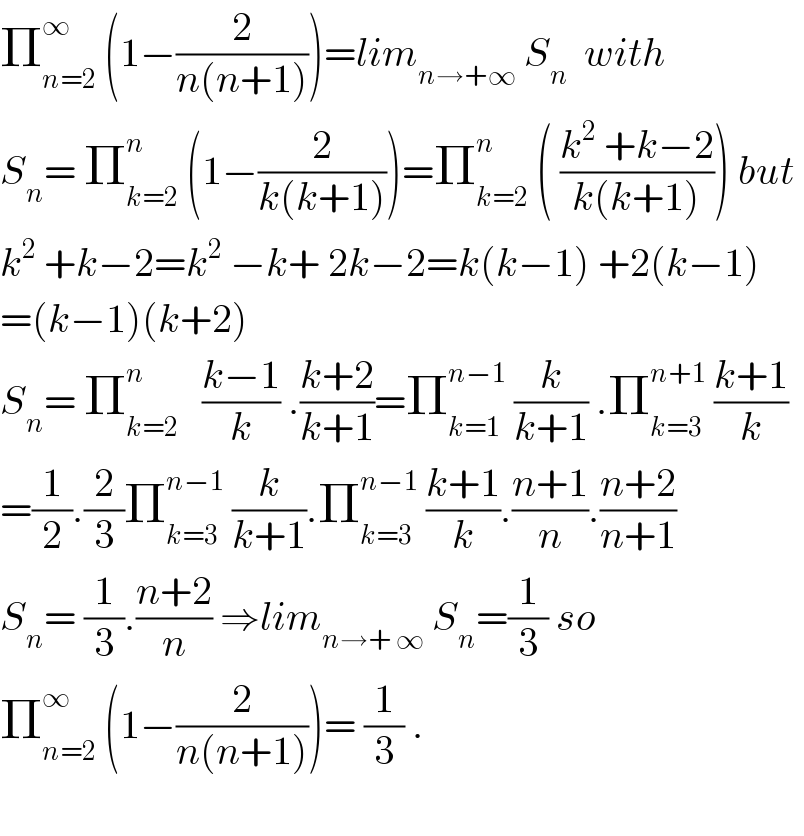 Π_(n=2) ^∞  (1−(2/(n(n+1))))=lim_(n→+∞)  S_n   with   S_n = Π_(k=2) ^n  (1−(2/(k(k+1))))=Π_(k=2) ^n  ( ((k^2  +k−2)/(k(k+1)))) but  k^2  +k−2=k^2  −k+ 2k−2=k(k−1) +2(k−1)  =(k−1)(k+2)  S_n = Π_(k=2) ^n    ((k−1)/k) .((k+2)/(k+1))=Π_(k=1) ^(n−1)  (k/(k+1)) .Π_(k=3) ^(n+1)  ((k+1)/k)    =(1/2).(2/3)Π_(k=3) ^(n−1)  (k/(k+1)).Π_(k=3) ^(n−1)  ((k+1)/k).((n+1)/n).((n+2)/(n+1))  S_n = (1/3).((n+2)/n) ⇒lim_(n→+ ∞)  S_n =(1/3) so  Π_(n=2) ^∞  (1−(2/(n(n+1))))= (1/3) .    