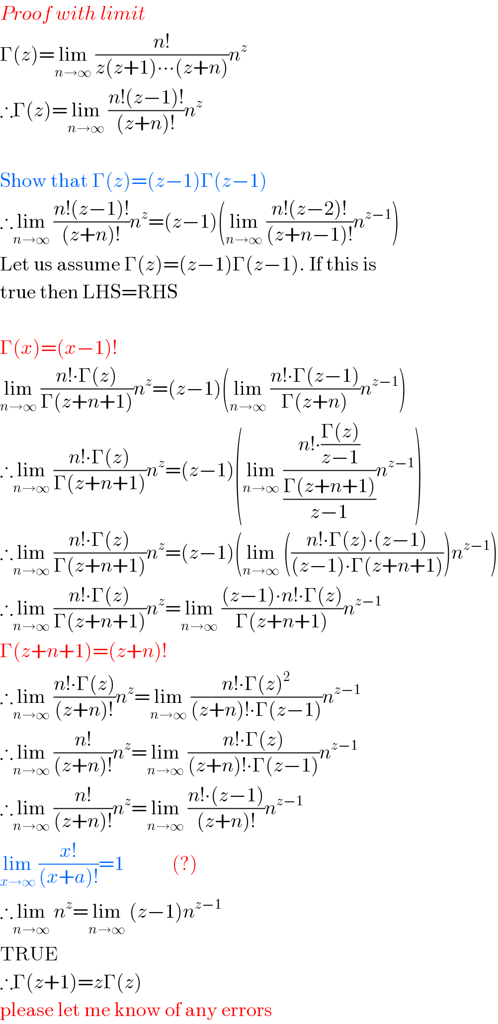 Proof with limit  Γ(z)=lim_(n→∞)  ((n!)/(z(z+1)∙∙∙(z+n)))n^z   ∴Γ(z)=lim_(n→∞)  ((n!(z−1)!)/((z+n)!))n^z     Show that Γ(z)=(z−1)Γ(z−1)  ∴lim_(n→∞)  ((n!(z−1)!)/((z+n)!))n^z =(z−1)(lim_(n→∞)  ((n!(z−2)!)/((z+n−1)!))n^(z−1) )  Let us assume Γ(z)=(z−1)Γ(z−1). If this is  true then LHS=RHS    Γ(x)=(x−1)!  lim_(n→∞)  ((n!∙Γ(z))/(Γ(z+n+1)))n^z =(z−1)(lim_(n→∞)  ((n!∙Γ(z−1))/(Γ(z+n)))n^(z−1) )  ∴lim_(n→∞)  ((n!∙Γ(z))/(Γ(z+n+1)))n^z =(z−1)(lim_(n→∞)  ((n!∙((Γ(z))/(z−1)))/((Γ(z+n+1))/(z−1)))n^(z−1) )  ∴lim_(n→∞)  ((n!∙Γ(z))/(Γ(z+n+1)))n^z =(z−1)(lim_(n→∞)  (((n!∙Γ(z)∙(z−1))/((z−1)∙Γ(z+n+1))))n^(z−1) )  ∴lim_(n→∞)  ((n!∙Γ(z))/(Γ(z+n+1)))n^z =lim_(n→∞)  (((z−1)∙n!∙Γ(z))/(Γ(z+n+1)))n^(z−1)   Γ(z+n+1)=(z+n)!  ∴lim_(n→∞)  ((n!∙Γ(z))/((z+n)!))n^z =lim_(n→∞)  ((n!∙Γ(z)^2 )/((z+n)!∙Γ(z−1)))n^(z−1)   ∴lim_(n→∞)  ((n!)/((z+n)!))n^z =lim_(n→∞)  ((n!∙Γ(z))/((z+n)!∙Γ(z−1)))n^(z−1)   ∴lim_(n→∞)  ((n!)/((z+n)!))n^z =lim_(n→∞)  ((n!∙(z−1))/((z+n)!))n^(z−1)   lim_(x→∞)  ((x!)/((x+a)!))=1            (?)  ∴lim_(n→∞)  n^z =lim_(n→∞)  (z−1)n^(z−1)   TRUE  ∴Γ(z+1)=zΓ(z)  please let me know of any errors  