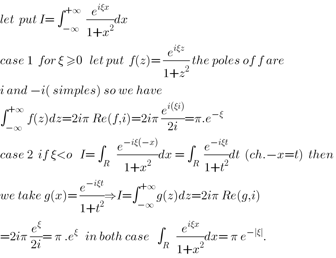 let  put I= ∫_(−∞) ^(+∞)   (e^(iξx) /(1+x^2 ))dx   case 1  for ξ ≥0   let put  f(z)= (e^(iξz) /(1+z^2 )) the poles of f are  i and −i( simples) so we have   ∫_(−∞) ^(+∞)  f(z)dz=2iπ Re(f,i)=2iπ (e^(i(ξi)) /(2i))=π.e^(−ξ )      case 2  if ξ<o   I= ∫_R   (e^(−iξ(−x)) /(1+x^2 ))dx = ∫_R  (e^(−iξt) /(1+t^2 ))dt  (ch.−x=t)  then   we take g(x)= (e^(−iξt) /(1+t^2 ))⇒I=∫_(−∞) ^(+∞) g(z)dz=2iπ Re(g,i)  =2iπ (e^ξ /(2i))= π .e^ξ    in both case   ∫_R   (e^(iξx) /(1+x^2 ))dx= π e^(−∣ξ∣) .  