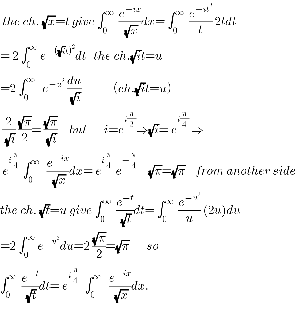  the ch. (√x)=t give ∫_0 ^∞   (e^(−ix) /(√x))dx= ∫_0 ^∞   (e^(−it^2 ) /t) 2tdt  = 2 ∫_0 ^∞  e^(−((√i)t)^2 ) dt   the ch.(√i)t=u  =2 ∫_0 ^∞    e^(−u^2 )  (du/(√i))             (ch.(√i)t=u)   (2/(√i)) ((√π)/2)= ((√π)/(√i))     but       i=e^(i(π/2)) ⇒(√i)= e^(i(π/4))  ⇒   e^(i(π/4))  ∫_0 ^∞    (e^(−ix) /(√x))dx= e^(i(π/4))  e^(−(π/4))     (√π)=(√π)    from another side  the ch. (√t)=u give ∫_0 ^∞   (e^(−t) /(√t))dt= ∫_0 ^∞   (e^(−u^2 ) /u) (2u)du  =2 ∫_0 ^∞  e^(−u^2 ) du=2 ((√π)/2)=(√π)       so  ∫_0 ^∞   (e^(−t) /(√t))dt= e^(i(π/4))   ∫_0 ^∞    (e^(−ix) /(√x))dx.    