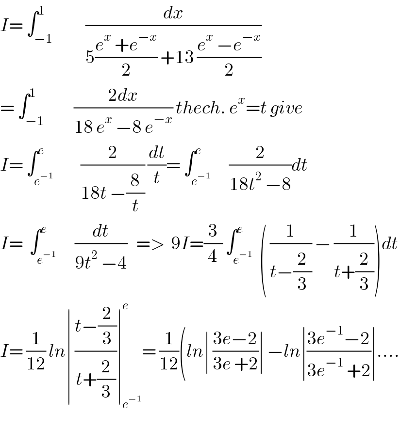 I= ∫_(−1) ^1           (dx/(5((e^x  +e^(−x) )/2) +13 ((e^x  −e^(−x) )/2)))  = ∫_(−1) ^1          ((2dx)/(18 e^x  −8 e^(−x) )) thech. e^x =t give  I= ∫_e^(−1)  ^e         (2/(18t −(8/t))) (dt/t)= ∫_e^(−1)  ^e      (2/(18t^2  −8))dt  I=  ∫_e^(−1)  ^e      (dt/(9t^2  −4))   =>  9I=(3/4) ∫_e^(−1)  ^e  ( (1/(t−(2/3))) − (1/(t+(2/3))))dt  I= (1/(12)) ln∣ ((t−(2/3))/(t+(2/3)))∣_e^(−1)  ^e = (1/(12))(ln∣ ((3e−2)/(3e +2))∣ −ln∣((3e^(−1) −2)/(3e^(−1)  +2))∣....    