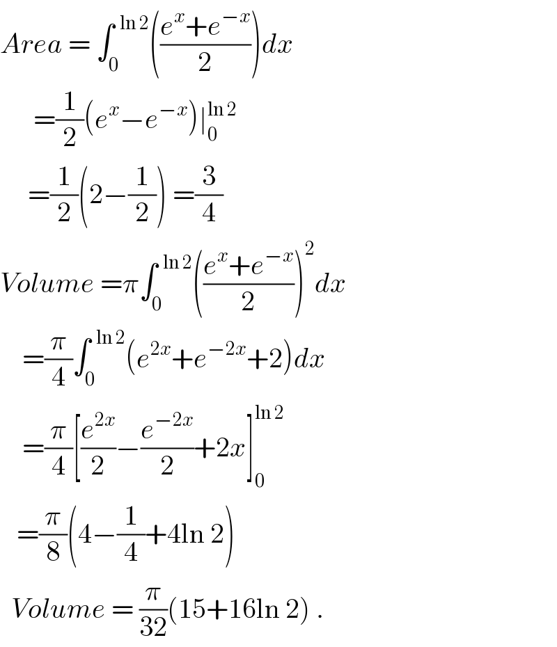 Area = ∫_0 ^(  ln 2) (((e^x +e^(−x) )/2))dx        =(1/2)(e^x −e^(−x) )∣_0 ^(ln 2)        =(1/2)(2−(1/2)) =(3/4)  Volume =π∫_0 ^(  ln 2) (((e^x +e^(−x) )/2))^2 dx      =(π/4)∫_0 ^(  ln 2) (e^(2x) +e^(−2x) +2)dx      =(π/4)[(e^(2x) /2)−(e^(−2x) /2)+2x]_0 ^(ln 2)      =(π/8)(4−(1/4)+4ln 2)    Volume = (π/(32))(15+16ln 2) .  