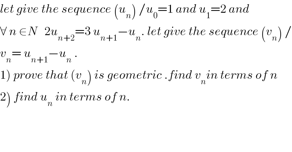 let give the sequence (u_n ) /u_0 =1 and u_1 =2 and  ∀ n ∈N   2u_(n+2) =3 u_(n+1) −u_n . let give the sequence (v_n ) /  v_n = u_(n+1) −u_n  .  1) prove that (v_n ) is geometric .find v_n in terms of n  2) find u_n  in terms of n.  