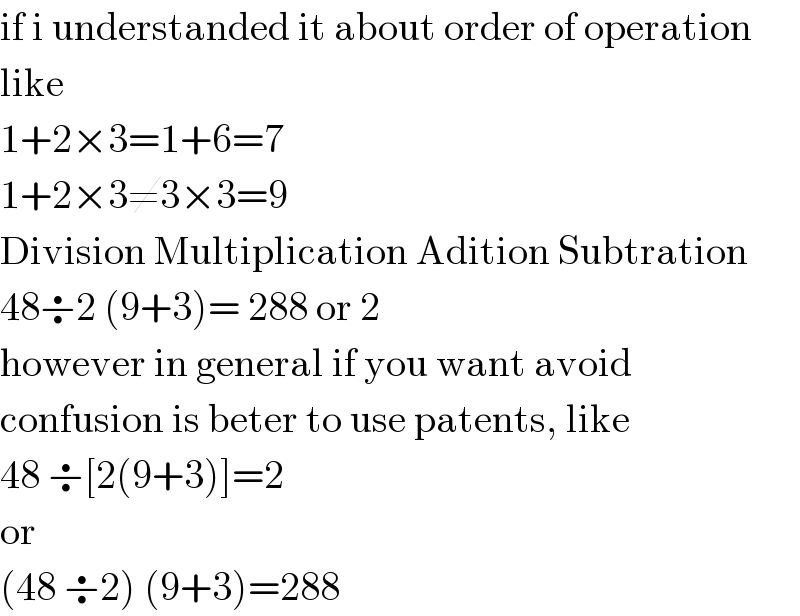 if i understanded it about order of operation  like  1+2×3=1+6=7  1+2×3≠3×3=9  Division Multiplication Adition Subtration  48÷2 (9+3)= 288 or 2  however in general if you want avoid  confusion is beter to use patents, like  48 ÷[2(9+3)]=2  or  (48 ÷2) (9+3)=288  